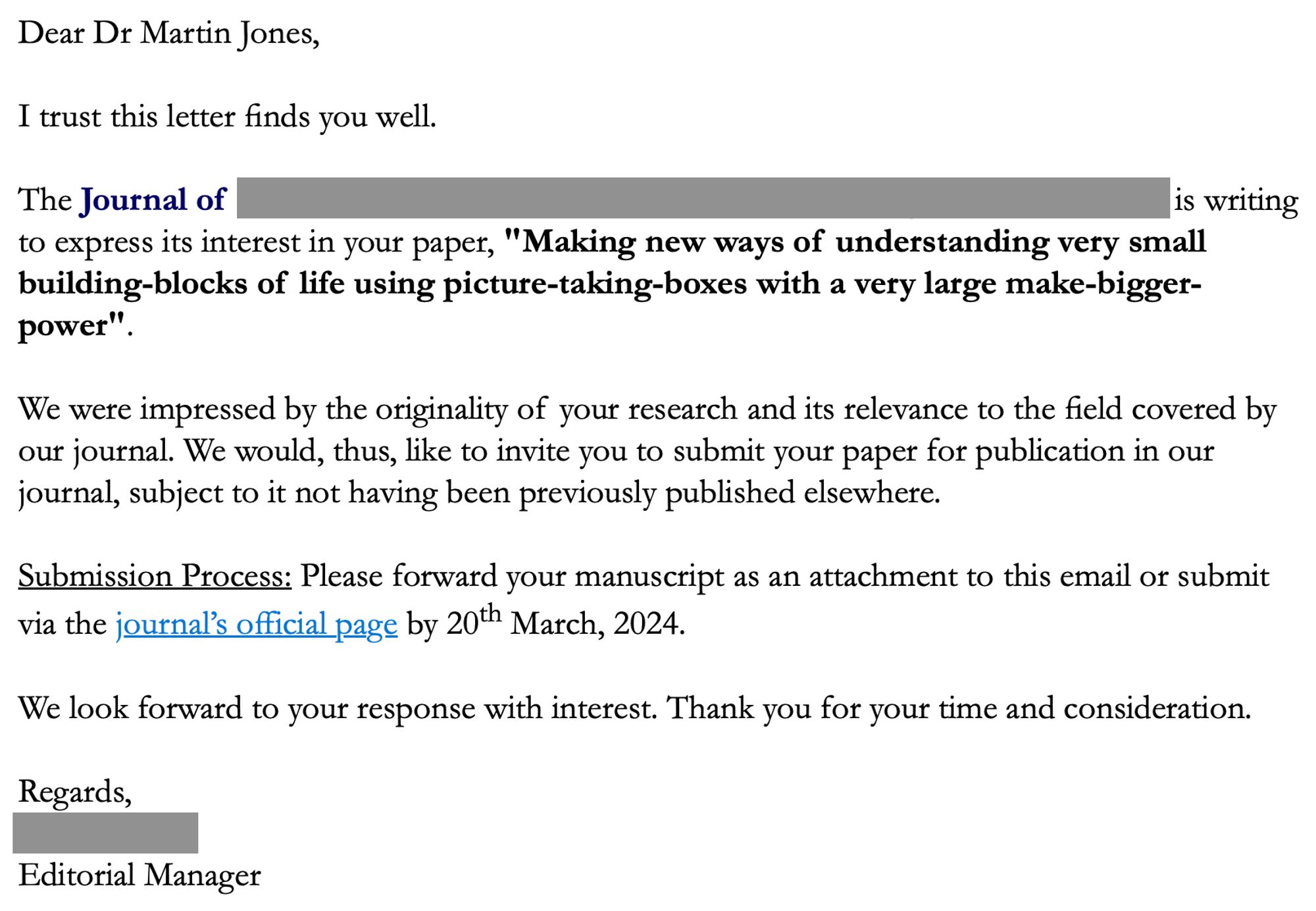 A screengrab from an email saying: 
"Dear Dr Martin Jones,
 
I trust this letter finds you well.
 
The Journal of <redacted> is writing to express its interest in your paper, "Making new ways of understanding very small building-blocks of life using picture-taking-boxes with a very large make-bigger-power".
 
We were impressed by the originality of your research and its relevance to the field covered by our journal. We would, thus, like to invite you to submit your paper for publication in our journal, subject to it not having been previously published elsewhere.
 
Submission Process: Please forward your manuscript as an attachment to this email or submit via the journal’s official page by 20th March, 2024.
 
We look forward to your response with interest. Thank you for your time and consideration.
 
Regards,
<redacted>
Editorial Manager"