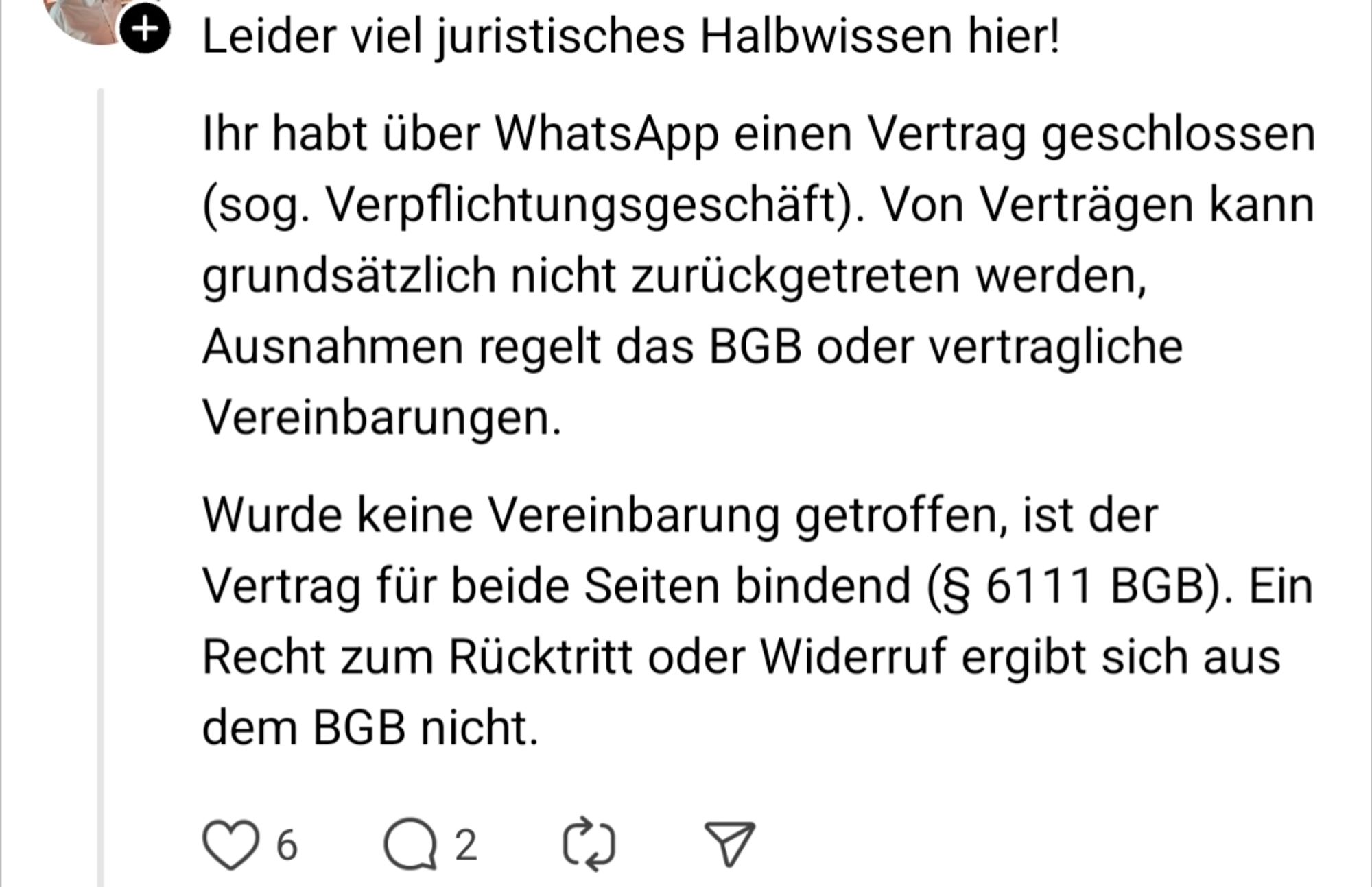 Post von "Threads"

Leider viel juristisches Halbwissen hier!

Ihr habt über WhatsApp einen Vertrag geschlossen (sog. Verpflichtungsgeschäft). Von Verträgen kann grundsätzlich nicht zurückgetreten werden, Ausnahmen regelt das BGB oder vertragliche Vereinbarungen.

Wurde keine Vereinbarung getroffen, ist der Vertrag für beide Seiten bindend (§ 6111 BGB). Ein Recht zum Rücktritt oder Widerruf ergibt sich aus dem BGB nicht.