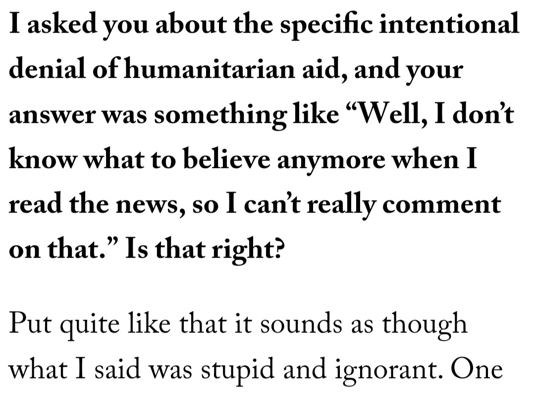 Q: I asked you about the specific intentional denial of humanitarian aid, and your answer was something like “Well, I don’t know what to believe anymore when I read the news, so I can’t really comment on that.” Is that right?

A: Put quite like that it sounds as though what I said was stupid and ignorant. 