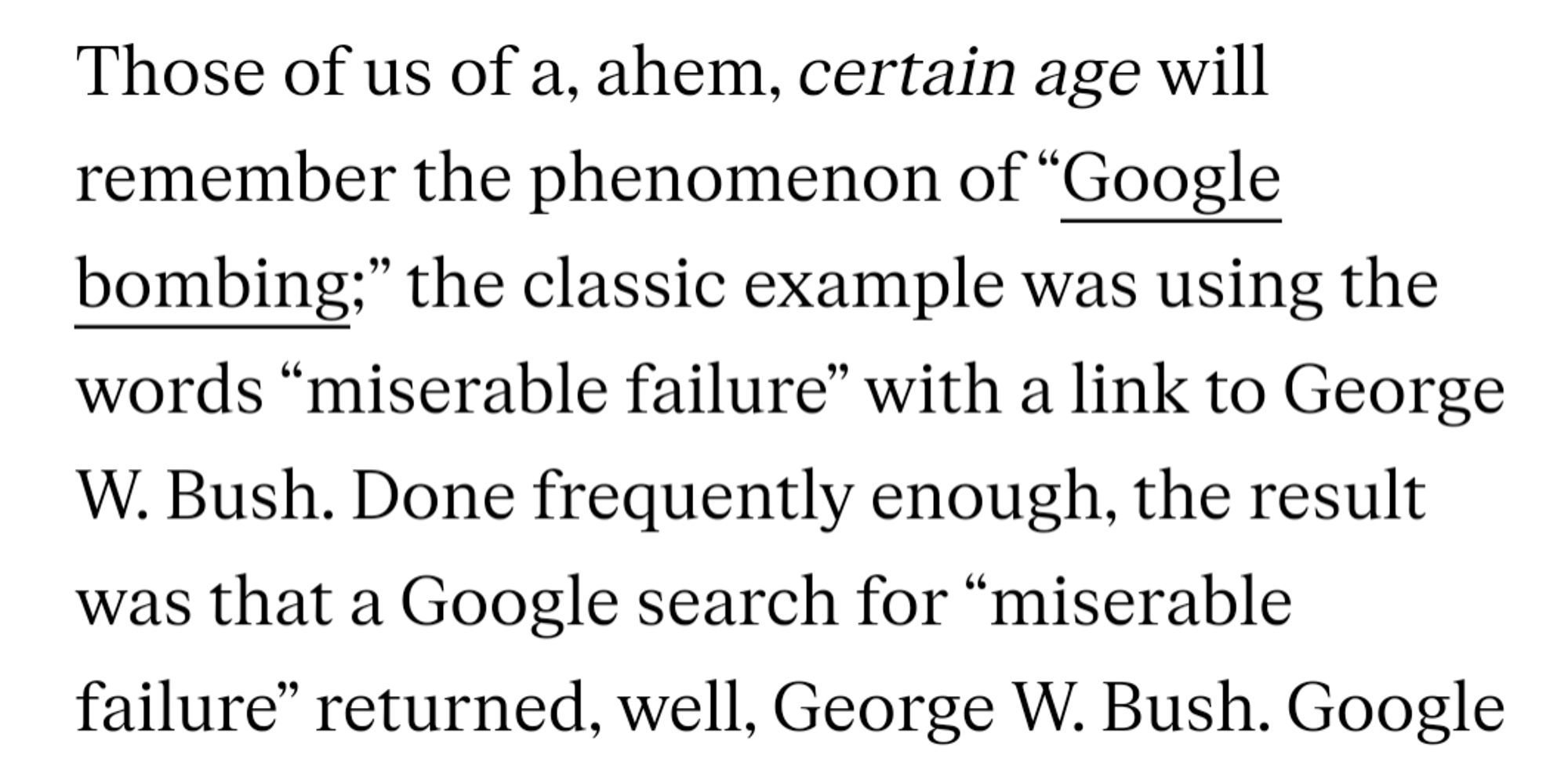 Those of us of a, ahem, certain age will remember the phenomenon of “Google bombing;” the classic example was using the words “miserable failure” with a link to George W. Bush. Done frequently enough, the result was that a Google search for “miserable failure” returned, well, George W. Bush.