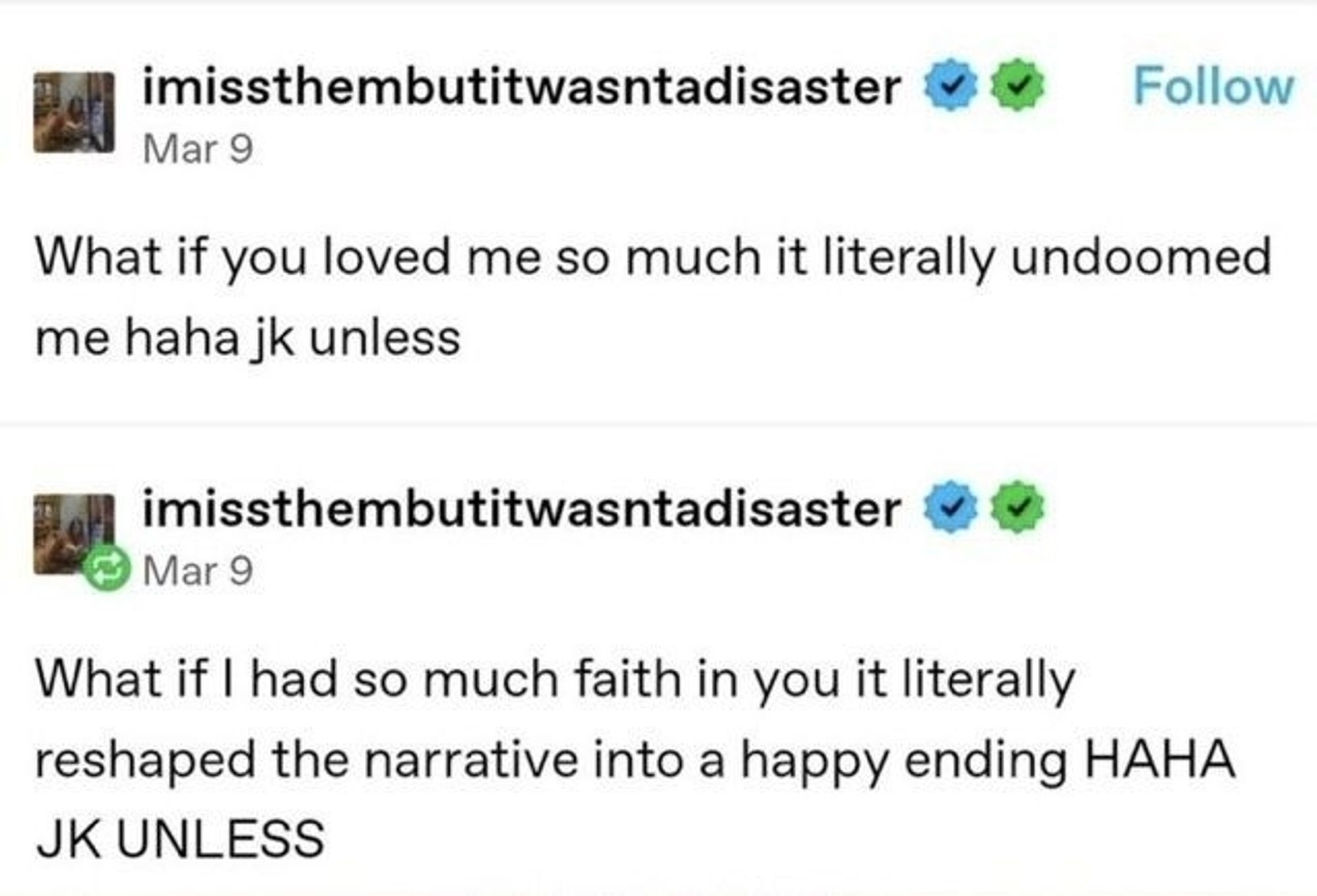 A post from Tumblr user imissthembutitwasntadisaster 

"What if you loved me so much it literally undoomed me haha jk unless"
+
"What if I had so much faith in you it literally reshaped the narrative into a happy ending HAHA JK UNLESS"