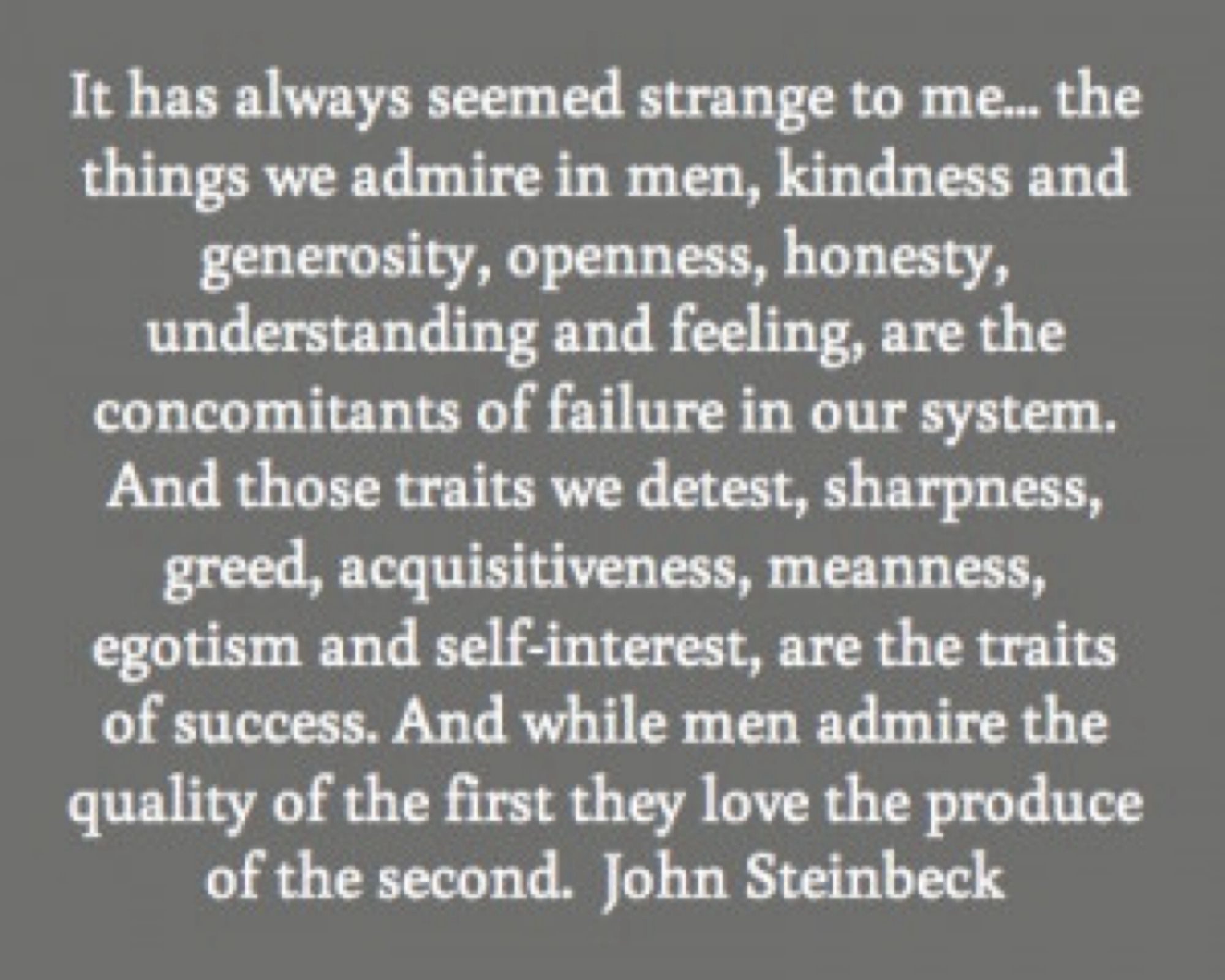 It has always seemed strange to me...The things we admire in men, kindness and generosity, openness, honesty, understanding and feeling, are the concomitants of failure in our system. And those traits we detest, sharpness, greed, acquisitiveness, meanness, egotism and self-interest, are the traits of success. And while men admire the quality of the first they love the produce of the second.