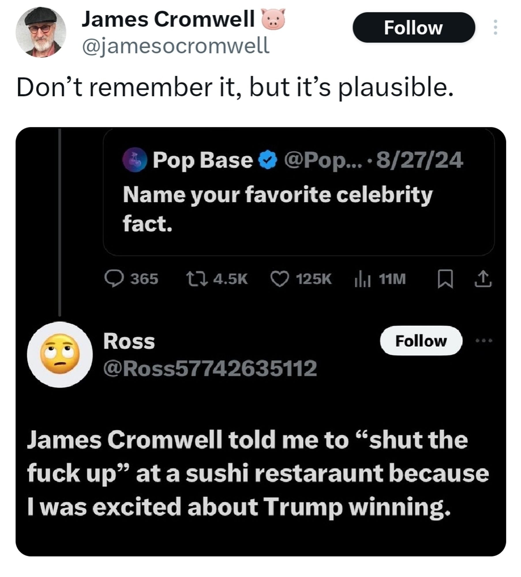 James Cromwell don't remember it but it's plausible because someone said James Cromwell told me to shut the fuck up at a sushi restaurant because I was excited Trump won