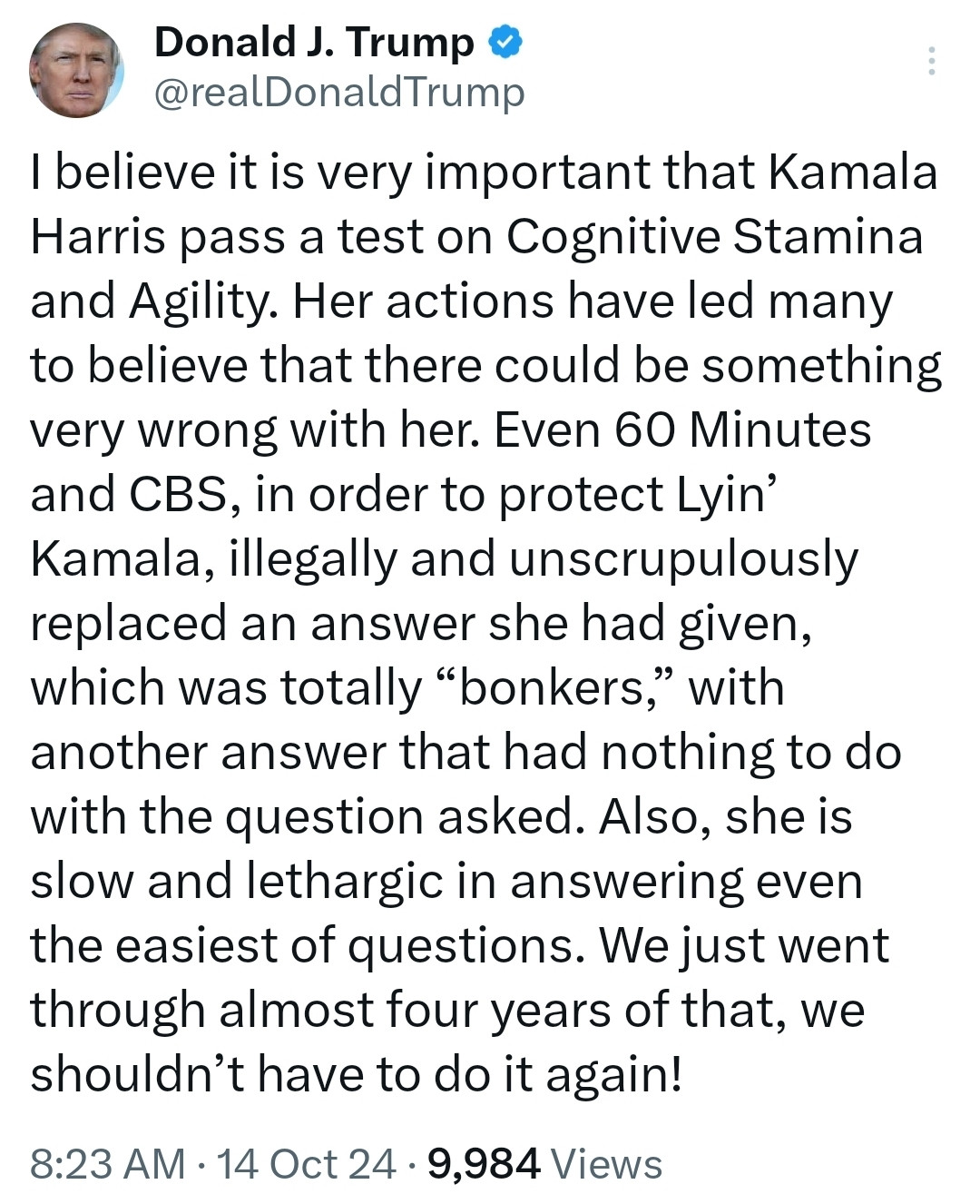 I believe it is very important that Kamala Harris pass a test on Cognitive Stamina and Agility. Her actions have led many to believe that there could be something very wrong with her. Even 60 Minutes and CBS, in order to protect Lyin’ Kamala, illegally and unscrupulously replaced an answer she had given, which was totally “bonkers,” with another answer that had nothing to do with the question asked. Also, she is slow and lethargic in answering even the easiest of questions. We just went through almost four years of that, we shouldn’t have to do it again!