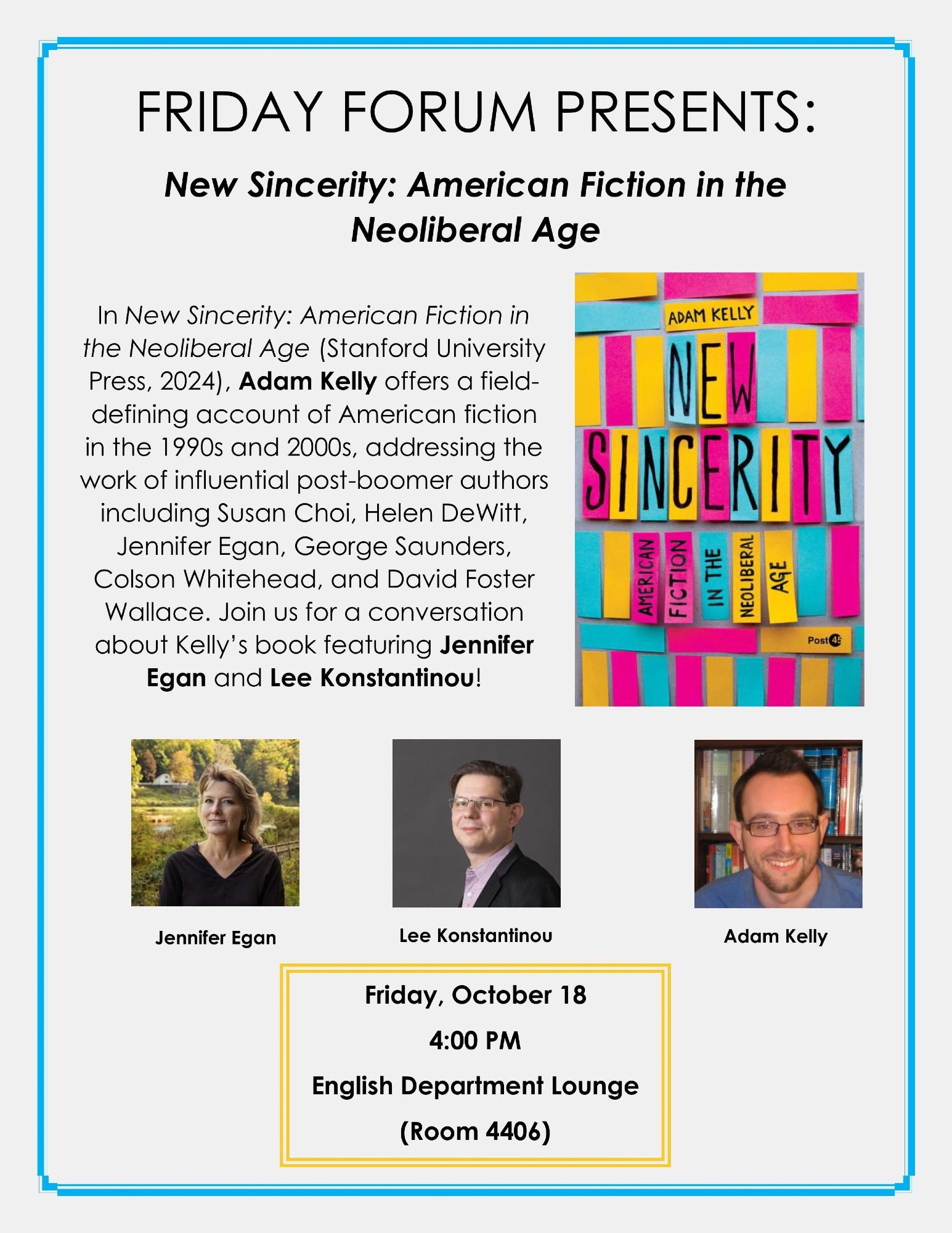 Friday Forum Presents: New Sincerity: American Fiction in the Neoliberal Age. In this event, Adam Kelly will discuss his book, New Sincerity: American Fiction in the Neoliberal Age (Stanford University Press, 2024), which examines the influence of post-boomer American authors, including Susan Choi, Helen DeWitt, Jennifer Egan, George Saunders, Colson Whitehead, and David Foster Wallace. A conversation with Kelly will feature authors Jennifer Egan and Lee Konstantinou. The event is scheduled for Friday, October 18, at 4:00 PM in the English Department Lounge (Room 4406).