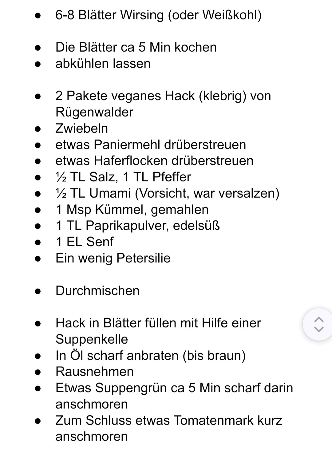 •

6-8 Blätter Wirsing (oder Weißkohl)

Die Blätter ca 5 Min kochen

abkühlen lassen

2 Pakete veganes Hack (klebrig) von Rügenwalder

Zwiebeln

etwas Paniermehl drüberstreuen

etwas Haferflocken drüberstreuen

1½ TL Salz, 1 TL Pfeffer

1½ TL Umami (Vorsicht, war versalzen)

1 Msp Kümmel, gemahlen

1 TL Paprikapulver, edelsüß

1 EL Senf

Ein wenig Petersilie

Durchmischen

Hack in Blätter füllen mit Hilfe einer Suppenkelle

In Öl scharf anbraten (bis braun)

Rausnehmen

Etwas Suppengrün ca 5 Min scharf darin anschmoren

Zum Schluss etwas Tomatenmark kurz anschmoren