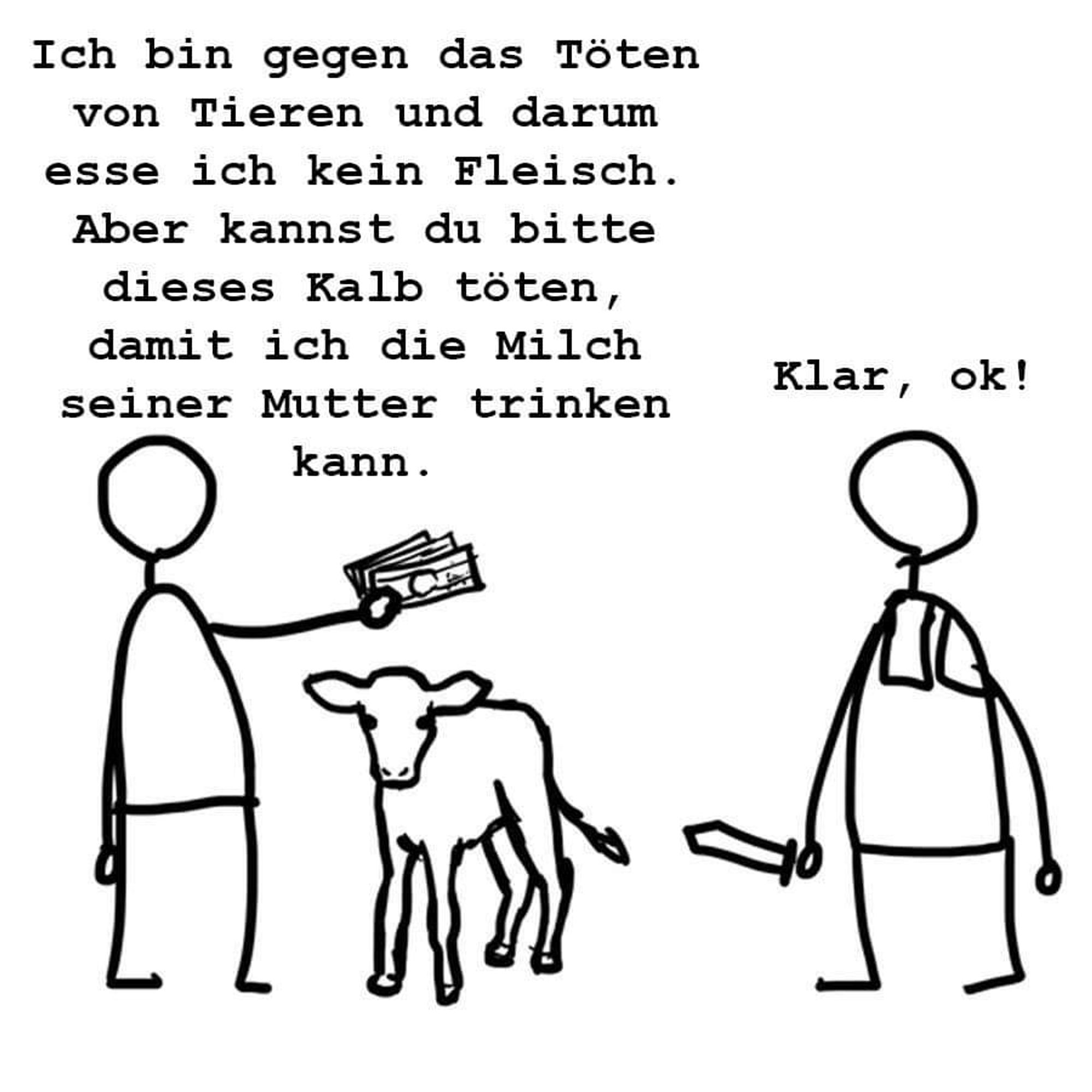 Simpel gemalt: auf der linken Seite einen strichmännchen mit Geld in der Hand

"Ich bin gegen das Töten von Tieren und darum esse ich kein Fleisch. Aber kannst du bitte dieses Kalb töten, damit ich die Milch seiner Mutter trinken kann"

Links steht der Schlachter neben dem Kalb j d sagt nur "klar, ok"