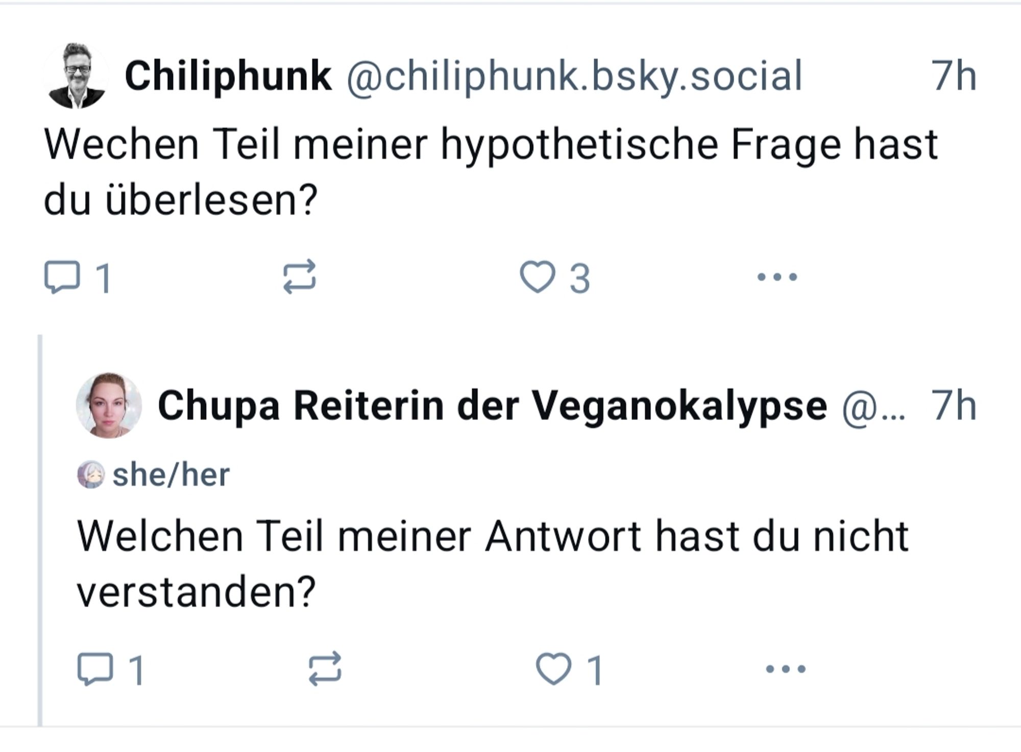 Chiliphunk @chiliphunk.bsky.social

7h

Wechen Teil meiner hypothetische Frage hast du überlesen?

1

3

...

Chupa Reiterin der Veganokalypse @... 7h

she/her

Welchen Teil meiner Antwort hast du nicht verstanden?