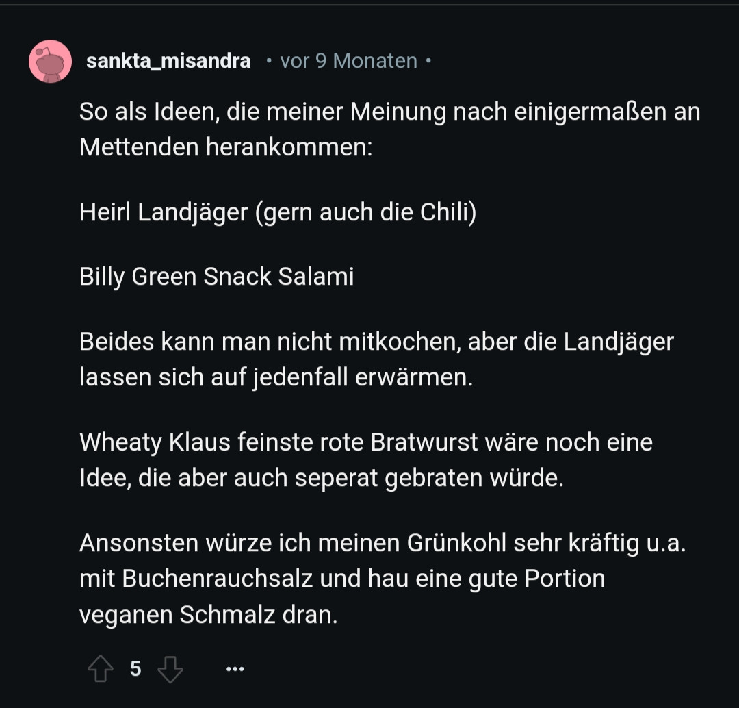 sankta_misandra • vor 9 Monaten .

So als Ideen, die meiner Meinung nach einigermaßen an Mettenden herankommen:

Heirl Landjäger (gern auch die Chili)

Billy Green Snack Salami

Beides kann man nicht mitkochen, aber die Landjäger lassen sich auf jedenfall erwärmen.

Wheaty Klaus feinste rote Bratwurst wäre noch eine Idee, die aber auch seperat gebraten würde.

Ansonsten würze ich meinen Grünkohl sehr kräftig u.a. mit Buchenrauchsalz und hau eine gute Portion veganen Schmalz dran.

5

...