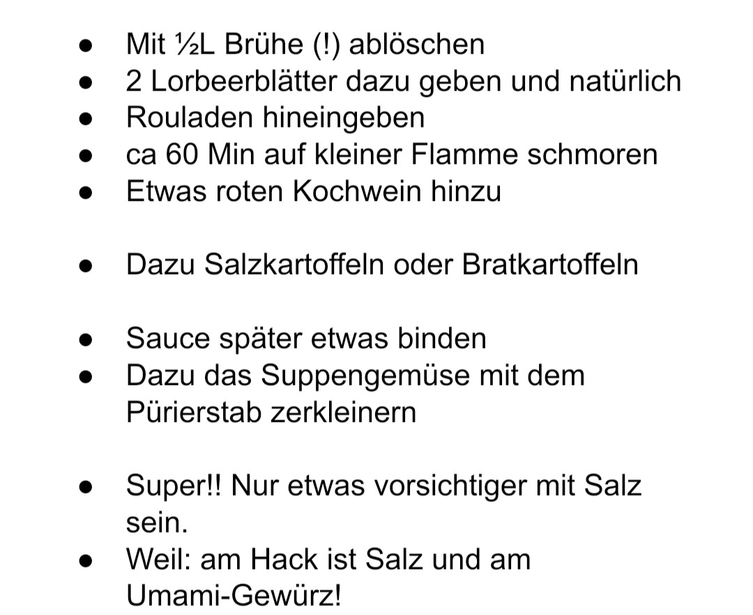 Mit ½L Brühe (!) ablöschen

2 Lorbeerblätter dazu geben und natürlich
Rouladen hineingeben

ca 60 Min auf kleiner Flamme schmoren

Etwas roten Kochwein hinzu

Dazu Salzkartoffeln oder Bratkartoffeln

Sauce später etwas binden

Dazu das Suppengemüse mit dem Pürierstab zerkleinern

Super!! Nur etwas vorsichtiger mit Salz sein.

Weil: am Hack ist Salz und am Umami-Gewürz!