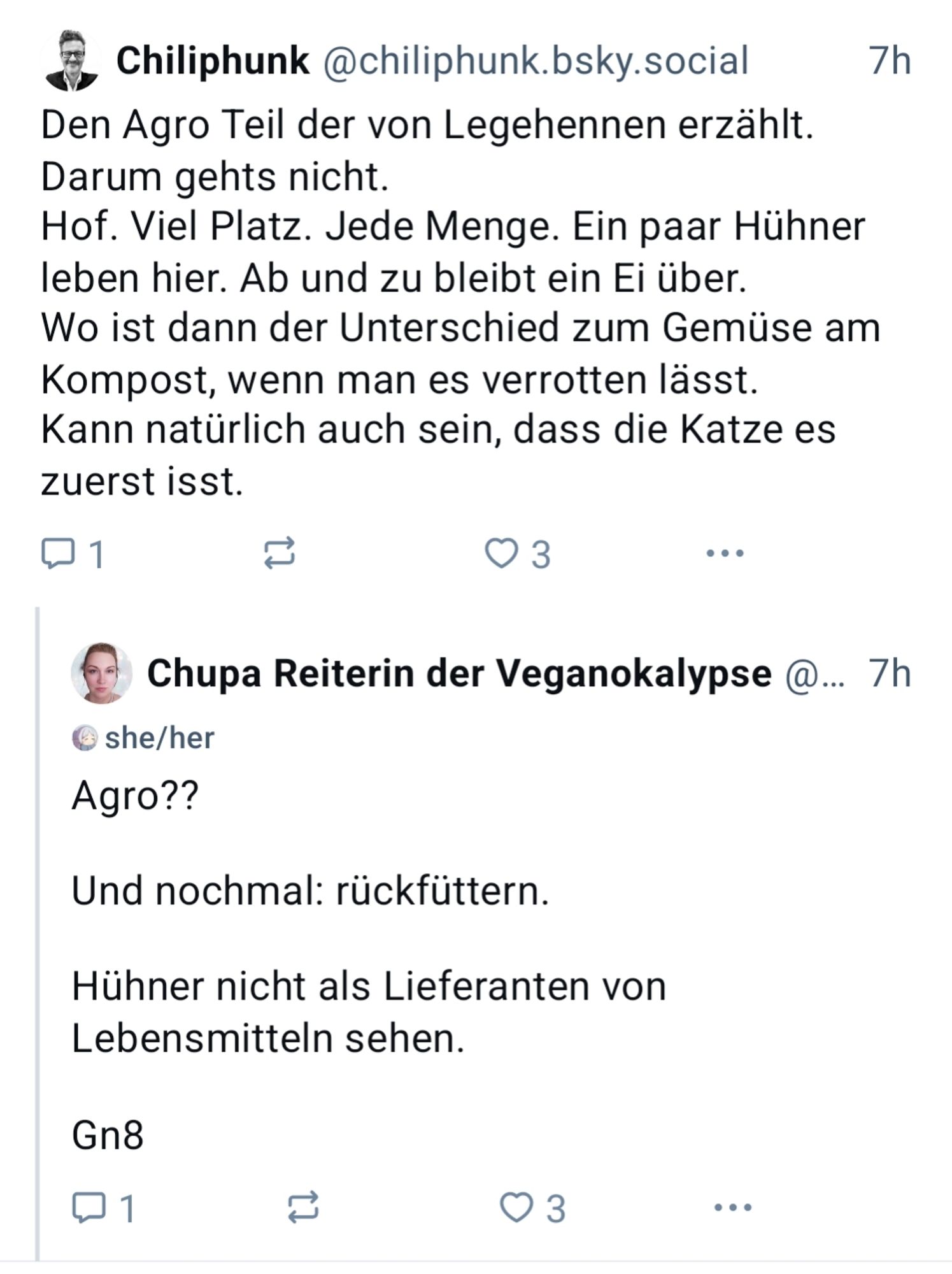 Chiliphunk @chiliphunk.bsky.social

7h

Den Agro Teil der von Legehennen erzählt. Darum gehts nicht. Hof. Viel Platz. Jede Menge. Ein paar Hühner leben hier. Ab und zu bleibt ein Ei über. Wo ist dann der Unterschied zum Gemüse am Kompost, wenn man es verrotten lässt. Kann natürlich auch sein, dass die Katze es zuerst isst.

1

3

Chupa Reiterin der Veganokalypse @... 7h

she/her Agro??

Und nochmal: rückfüttern.

Hühner nicht als Lieferanten von Lebensmitteln sehen.

Gn8