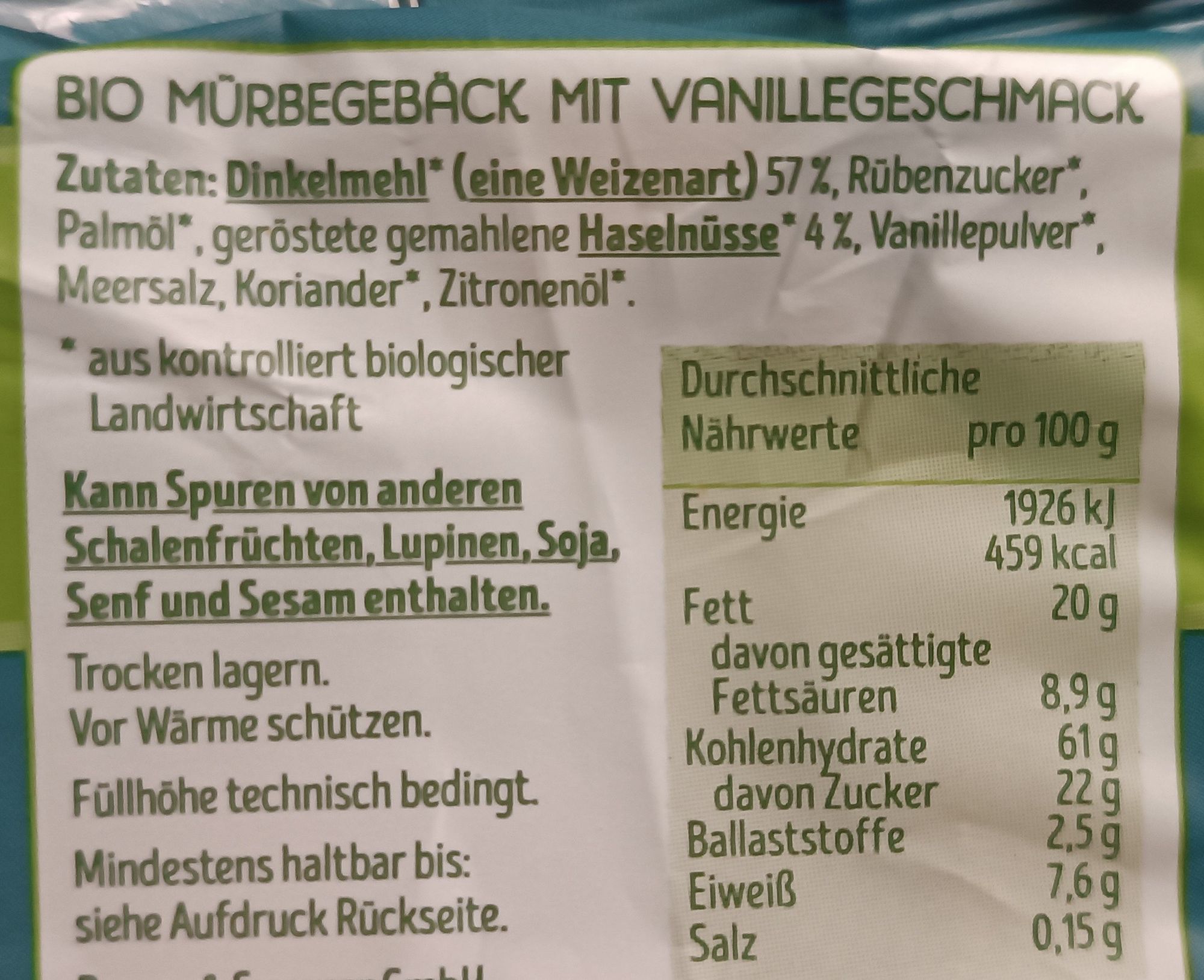 BIO MÜRBEGEBÄCK MIT VANILLEGESCHMACK

Zutaten: Dinkelmehl* (eine Weizenart) 57%, Rūbenzucker*, Palmöl*, geröstete gemahlene Haselnüsse* 4 %, Vanillepulver*, Meersalz, Koriander*, Zitronenöl*.

* aus kontrolliert biologischer Landwirtschaft

Kann Spuren von anderen Schalenfrüchten, Lupinen, Soja, Senf und Sesam enthalten.

Trocken lagern.
Vor Wärme schützen.
Füllhöhe technisch bedingt.
Mindestens haltbar bis:
siehe Aufdruck Rückseite

Durchschnittliche Nährwerte pro 100 g
Energie 1926 kJ
459 kcal
Fett 20g
davon gesättigte Fettsäuren 8,9 g
Kohlenhydrate 61g
davon Zucker 22 g
Ballaststoffe 2,5 g
Eiweiß 7,6 g
Salz 0,15 g