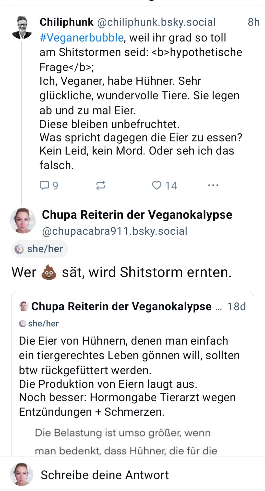 Chiliphunk @chiliphunk.bsky.social

#Veganerbubble, weil ihr grad so toll am Shitstormen seid: <b>hypothetische Frage</b>;

Ich, Veganer, habe Hühner. Sehr glückliche, wundervolle Tiere. Sie legen ab und zu mal Eier.

Diese bleiben unbefruchtet. Was spricht dagegen die Eier zu essen? Kein Leid, kein Mord. Oder seh ich das falsch.

9

14

Chupa Reiterin der Veganokalypse @chupacabra911.bsky.social

she/her

Wer sät, wird Shitstorm ernten.

Chupa Reiterin der Veganokalypse ... 18d

she/her

Die Eier von Hühnern, denen man einfach ein tiergerechtes Leben gönnen will, sollten btw rückgefüttert werden.

Die Produktion von Eiern laugt aus.

Noch besser: Hormongabe Tierarzt wegen Entzündungen + Schmerzen.