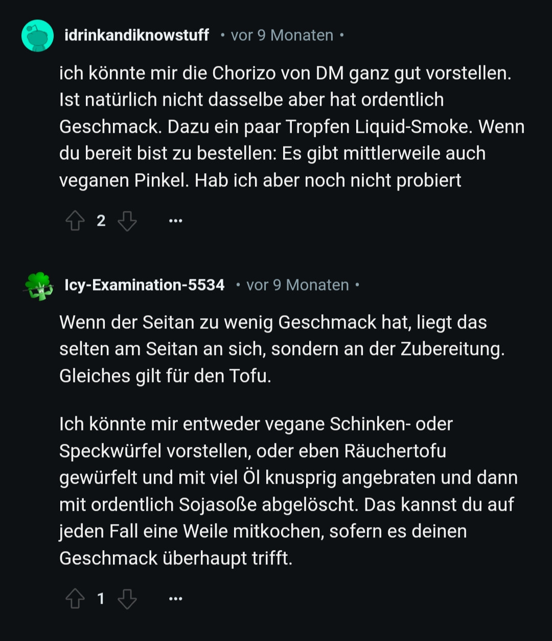 idrinkandiknowstuff vor 9 Monaten

ich könnte mir die Chorizo von DM ganz gut vorstellen. Ist natürlich nicht dasselbe aber hat ordentlich Geschmack. Dazu ein paar Tropfen Liquid-Smoke. Wenn du bereit bist zu bestellen: Es gibt mittlerweile auch veganen Pinkel. Hab ich aber noch nicht probiert

2

Icy-Examination-5534

vor 9 Monaten

Wenn der Seitan zu wenig Geschmack hat, liegt das selten am Seitan an sich, sondern an der Zubereitung. Gleiches gilt für den Tofu.

Ich könnte mir entweder vegane Schinken- oder Speckwürfel vorstellen, oder eben Räuchertofu gewürfelt und mit viel Öl knusprig angebraten und dann mit ordentlich Sojasoße abgelöscht. Das kannst du auf jeden Fall eine Weile mitkochen, sofern es deinen Geschmack überhaupt trifft.

1