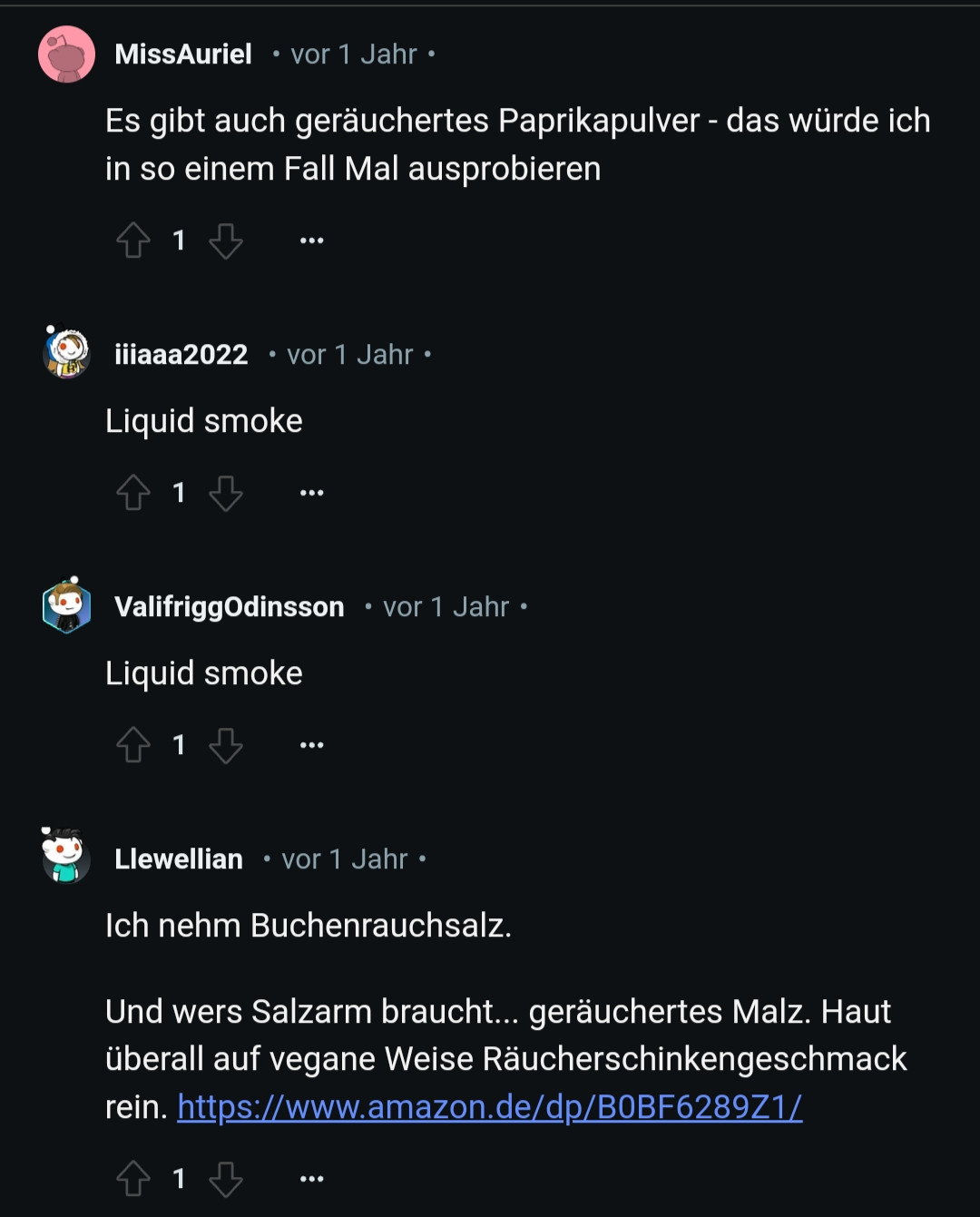 MissAuriel

vor 1 Jahr

Es gibt auch geräuchertes Paprikapulver - das würde ich in so einem Fall Mal ausprobieren

1

iiiaaa2022

vor 1 Jahr.

Liquid smoke

1

ValifriggOdinsson vor 1 Jahr.

Liquid smoke

1

Llewellian

vor 1 Jahr .

Ich nehm Buchenrauchsalz.

Und wers Salzarm braucht... geräuchertes Malz. Haut überall auf vegane Weise Räucherschinkengeschmack rein. https://www.amazon.de/dp/B0BF6289Z1/

1