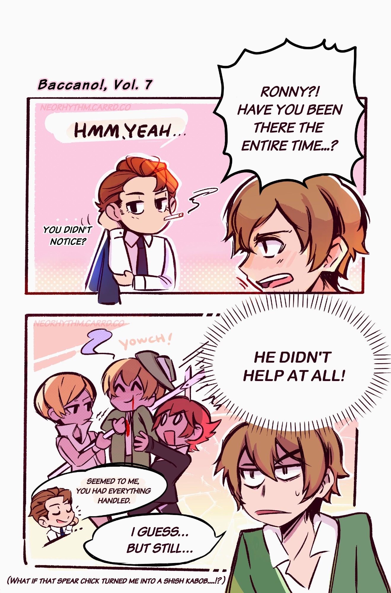 Baccano! Volume 7 fanart. A two-panel comic focusing on Ronny Schiatto and Firo Prochainezo. The first panel Firo starts by yelling "Ronny?! Have you been there the entire time...?" Ronny says back nonchalantly "Hmm, Yeah. You didn't notice?" 

The second panel shows a dramatized version of Firo and Ennis holding off Adele's attacks. Adele has plunged her spear through Firo's chest. Firo's thought bubble reads "He didn't help at all!" Ronny starts talking again "Seemed to me you had everything handled." Firo replies weakly "I guess...but still..." Then the bottom text is another internal thought from Firo. He thinks to himself "What if that spear chick turned me into a shish kabob?!" 