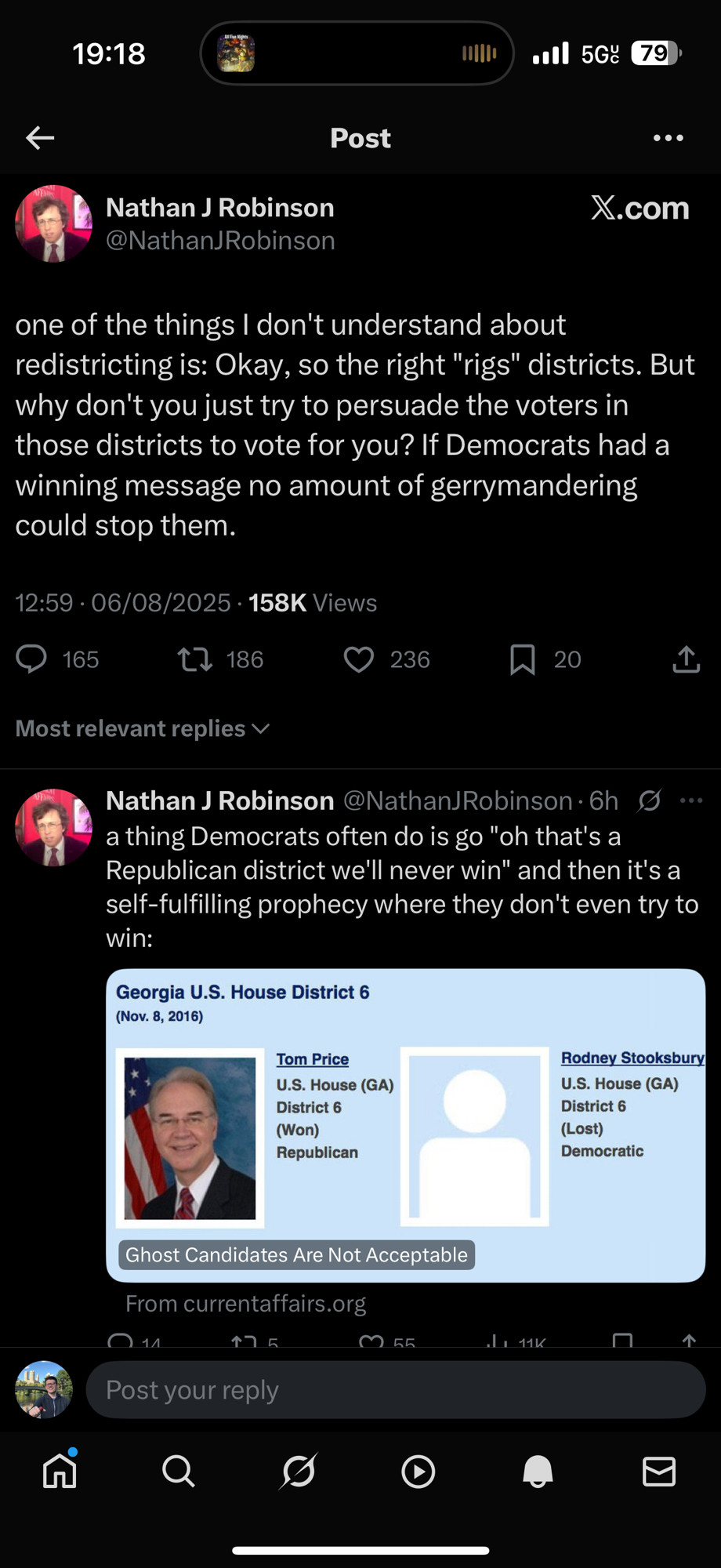 Nathan J Robinson @NathanJRobinson
one of the things I don't understand about redistricting is: Okay, so the right "rigs" districts. But why don't you just try to persuade the voters in those districts to vote for you? If Democrats had a winning message no amount of gerrymandering could stop them.
12:59 • 06/08/2025 • 158K Views
165
L, 186
236
20
Most relevant replies v
Nathan J Robinson @NathanJRobinson•6h g.. a thing Democrats often do is go "oh that's a Republican district we'll never win" and then it's a self-fulfilling prophecy where they don't even try to win:
Georgia U.S. House District

https://x.com/nathanjrobinson/status/1953138820565664210?s=46