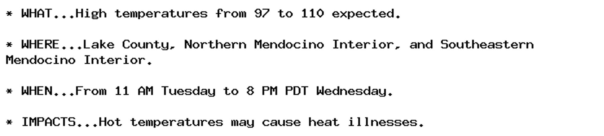 * WHAT...High temperatures from 97 to 110 expected.

* WHERE...Lake County, Northern Mendocino Interior, and Southeastern
Mendocino Interior.

* WHEN...From 11 AM Tuesday to 8 PM PDT Wednesday.

* IMPACTS...Hot temperatures may cause heat illnesses.