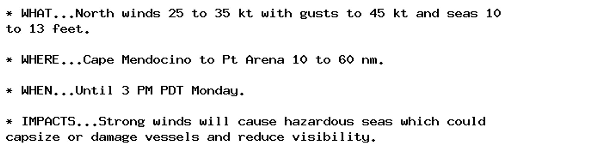 * WHAT...North winds 25 to 35 kt with gusts to 45 kt and seas 10
to 13 feet.

* WHERE...Cape Mendocino to Pt Arena 10 to 60 nm.

* WHEN...Until 3 PM PDT Monday.

* IMPACTS...Strong winds will cause hazardous seas which could
capsize or damage vessels and reduce visibility.