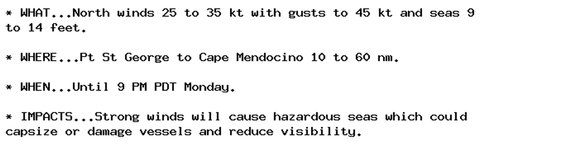 * WHAT...North winds 25 to 35 kt with gusts to 45 kt and seas 9
to 14 feet.

* WHERE...Pt St George to Cape Mendocino 10 to 60 nm.

* WHEN...Until 9 PM PDT Monday.

* IMPACTS...Strong winds will cause hazardous seas which could
capsize or damage vessels and reduce visibility.