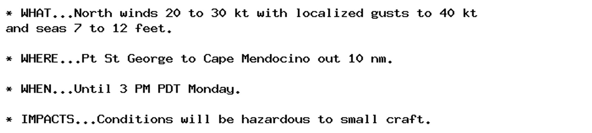 * WHAT...North winds 20 to 30 kt with localized gusts to 40 kt
and seas 7 to 12 feet.

* WHERE...Pt St George to Cape Mendocino out 10 nm.

* WHEN...Until 3 PM PDT Monday.

* IMPACTS...Conditions will be hazardous to small craft.