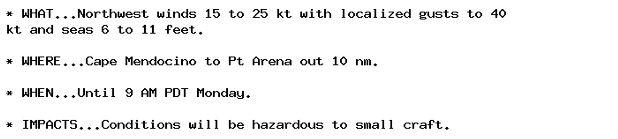 * WHAT...Northwest winds 15 to 25 kt with localized gusts to 40
kt and seas 6 to 11 feet.

* WHERE...Cape Mendocino to Pt Arena out 10 nm.

* WHEN...Until 9 AM PDT Monday.

* IMPACTS...Conditions will be hazardous to small craft.