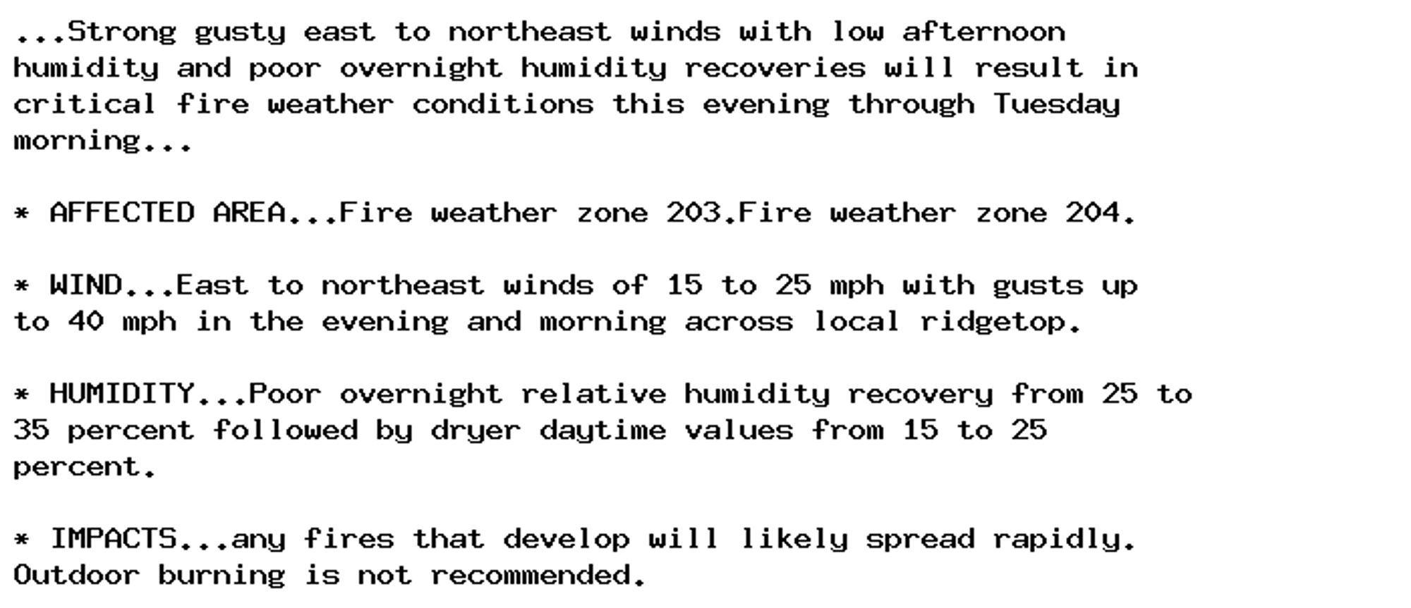 ...Strong gusty east to northeast winds with low afternoon
humidity and poor overnight humidity recoveries will result in
critical fire weather conditions this evening through Tuesday
morning...

* AFFECTED AREA...Fire weather zone 203.Fire weather zone 204.

* WIND...East to northeast winds of 15 to 25 mph with gusts up
to 40 mph in the evening and morning across local ridgetop.

* HUMIDITY...Poor overnight relative humidity recovery from 25 to
35 percent followed by dryer daytime values from 15 to 25
percent.

* IMPACTS...any fires that develop will likely spread rapidly.
Outdoor burning is not recommended.