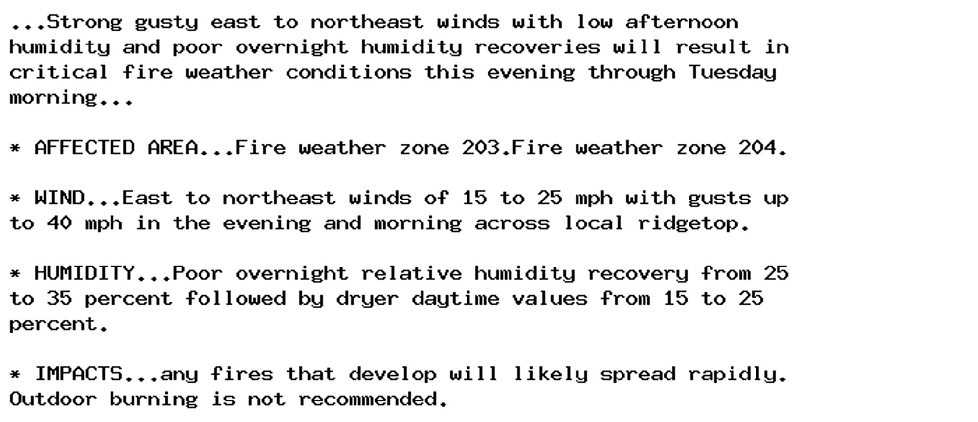 ...Strong gusty east to northeast winds with low afternoon
humidity and poor overnight humidity recoveries will result in
critical fire weather conditions this evening through Tuesday
morning...

* AFFECTED AREA...Fire weather zone 203.Fire weather zone 204.

* WIND...East to northeast winds of 15 to 25 mph with gusts up
to 40 mph in the evening and morning across local ridgetop.

* HUMIDITY...Poor overnight relative humidity recovery from 25
to 35 percent followed by dryer daytime values from 15 to 25
percent.

* IMPACTS...any fires that develop will likely spread rapidly.
Outdoor burning is not recommended.