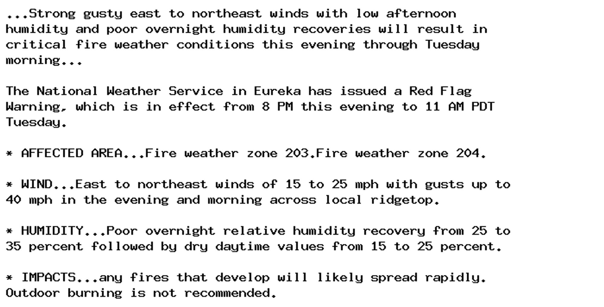 ...Strong gusty east to northeast winds with low afternoon
humidity and poor overnight humidity recoveries will result in
critical fire weather conditions this evening through Tuesday
morning...

The National Weather Service in Eureka has issued a Red Flag
Warning, which is in effect from 8 PM this evening to 11 AM PDT
Tuesday.

* AFFECTED AREA...Fire weather zone 203.Fire weather zone 204.

* WIND...East to northeast winds of 15 to 25 mph with gusts up to
40 mph in the evening and morning across local ridgetop.

* HUMIDITY...Poor overnight relative humidity recovery from 25 to
35 percent followed by dry daytime values from 15 to 25 percent.

* IMPACTS...any fires that develop will likely spread rapidly.
Outdoor burning is not recommended.