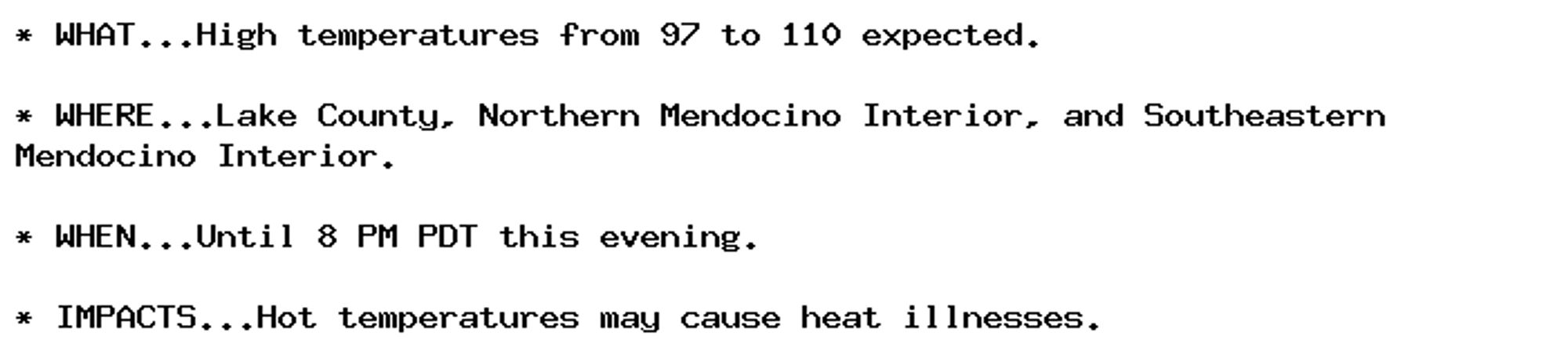 * WHAT...High temperatures from 97 to 110 expected.

* WHERE...Lake County, Northern Mendocino Interior, and Southeastern
Mendocino Interior.

* WHEN...Until 8 PM PDT this evening.

* IMPACTS...Hot temperatures may cause heat illnesses.