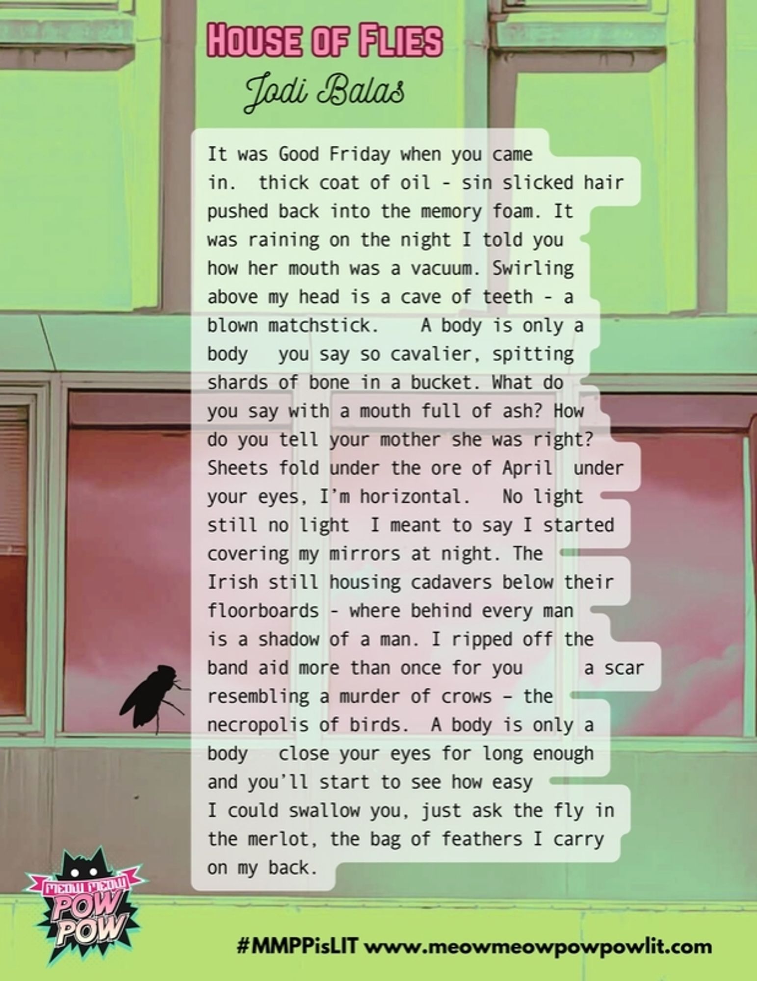 House of Flies by Jodi Balas

It was Good Friday when you came in. thick coat of oil - sin slicked hair pushed back into the memory foam. It was raining on the night I told you how her mouth was a vacuum. Swirling above my head is a cave of teeth - a blown matchstick. A body is only a body you say so cavalier, spitting shards of bone in a bucket. What do you say with a mouth full of ash? How do you tell your mother she was right? Sheets fold under the ore of April under your eyes, I'm horizontal. No light still no light I meant to say I started covering my mirrors at night. The Irish still housing cadavers below their floorboards - where behind every man is a shadow of a man. I ripped off the band aid more than once for you a scar resembling a murder of crows - the necropolis of birds. A body is only a body close your eyes for long enough and you'll start to see how easy 1 could swallow you, just ask the fly in the merlot, the bag of feathers I carry on my back.