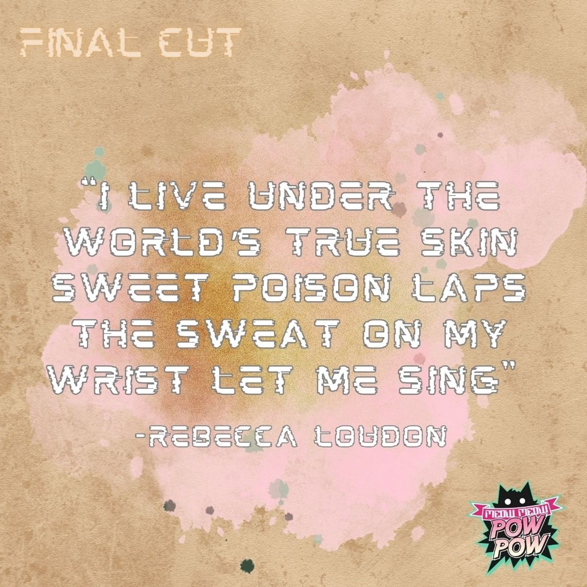 Text on a background with pink and gold paint stains on dirty brown paper:

"I live under the world's true skin sweet poison laps the sweat on my wrist let me sing"
-Rebecca Loudon 

In the top left corner it says Final Cut. In the bottom right corner is the Meow Meow Pow Pow logo.