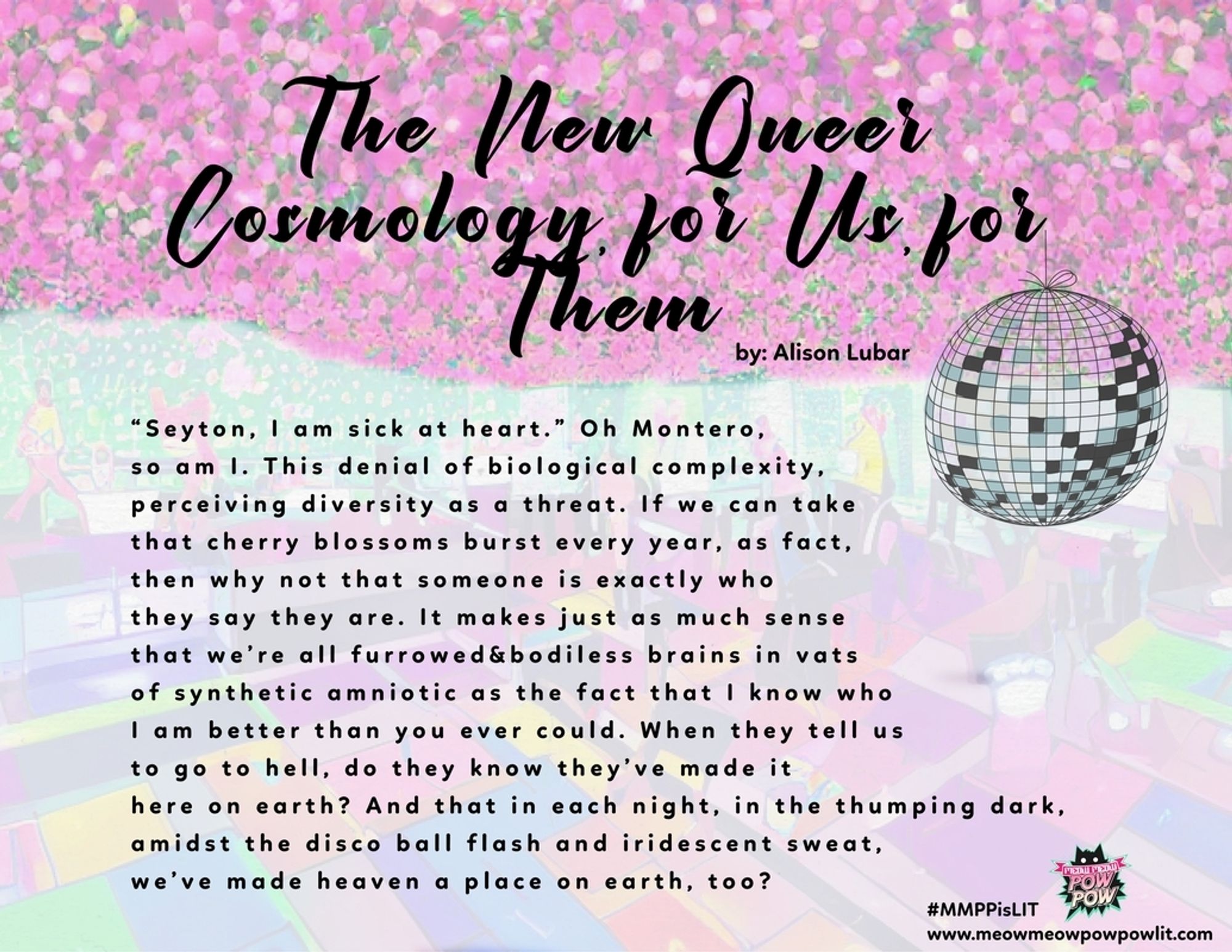 Broadside for a poem by Alison Lubar. The title is against a glittery pink background. The poem under it is against an image that has almost entirely been faded to white. Maybe of a classroom. There is a disco ball on the right and the logo and press address in the bottom corner. 

The New Queer Cosmology for Us for
Them
by Alison Lubar

"Seyton, I am sick at heart." Oh Montero, so am I. This denial of biological complexity, perceiving diversity as a threat. If we can take that cherry blossoms burst every year, as fact, then why not that someone is exactly who they say they are. It makes just as much sense that we're all furrowed&bodiless brains in vats of synthetic amniotic as the fact that I know who
I am better than you ever could. When they tell us
to go to hell, do they know they've made it
here on earth? And that in each night, in the thumping dark, amidst the disco ball flash and iridescent sweat,
we've made heaven a place on earth, too?

#MMPPISLIT
www.meowmeowpowpowlit.com