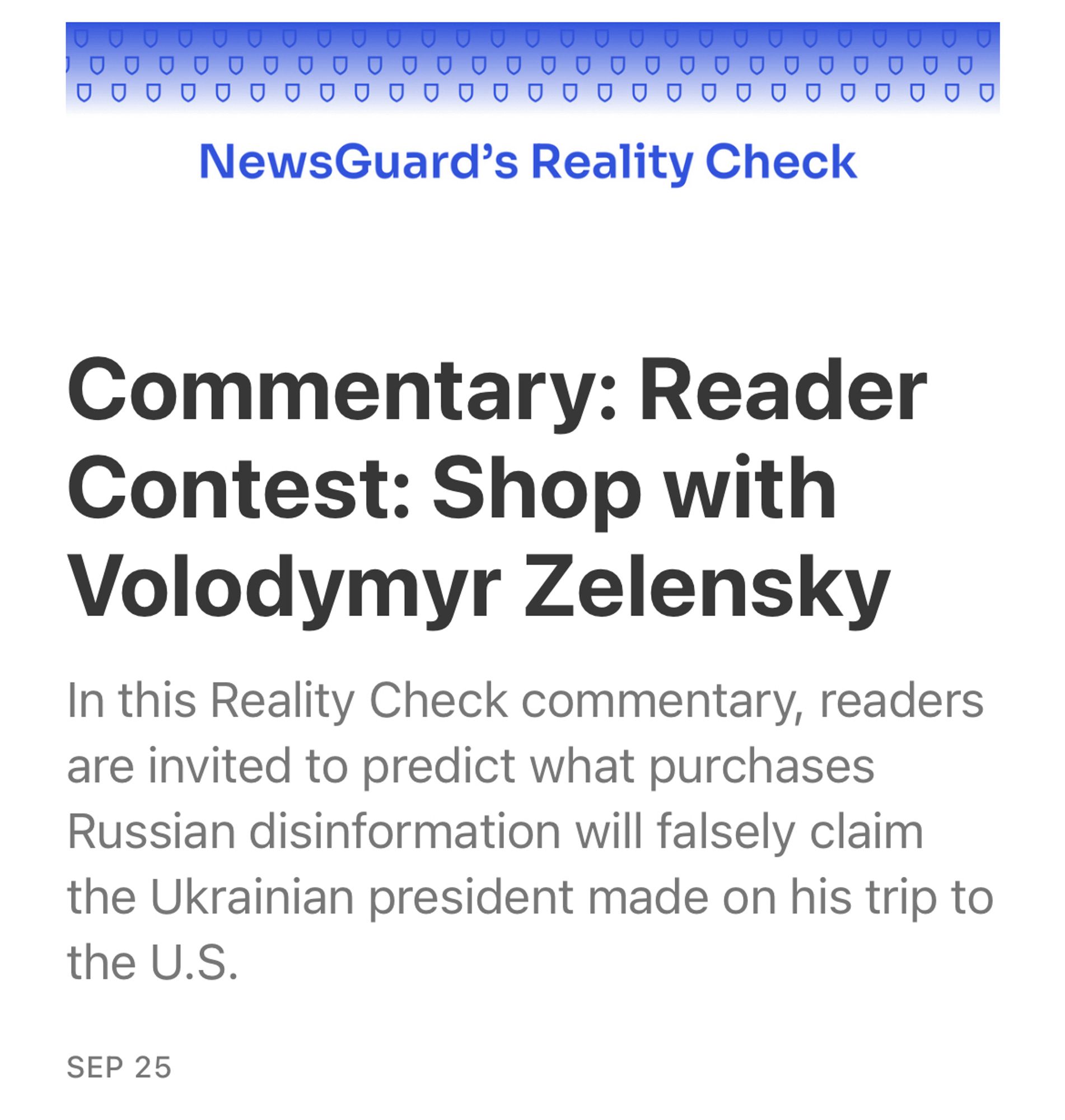 NewsGuard's Reality Check
Commentary: Reader
Contest: Shop with Volodymyr Zelensky
In this Reality Check commentary, readers are invited to predict what purchases Russian disinformation will falsely claim the Ukrainian president made on his trip to the U.S.
SEP 25