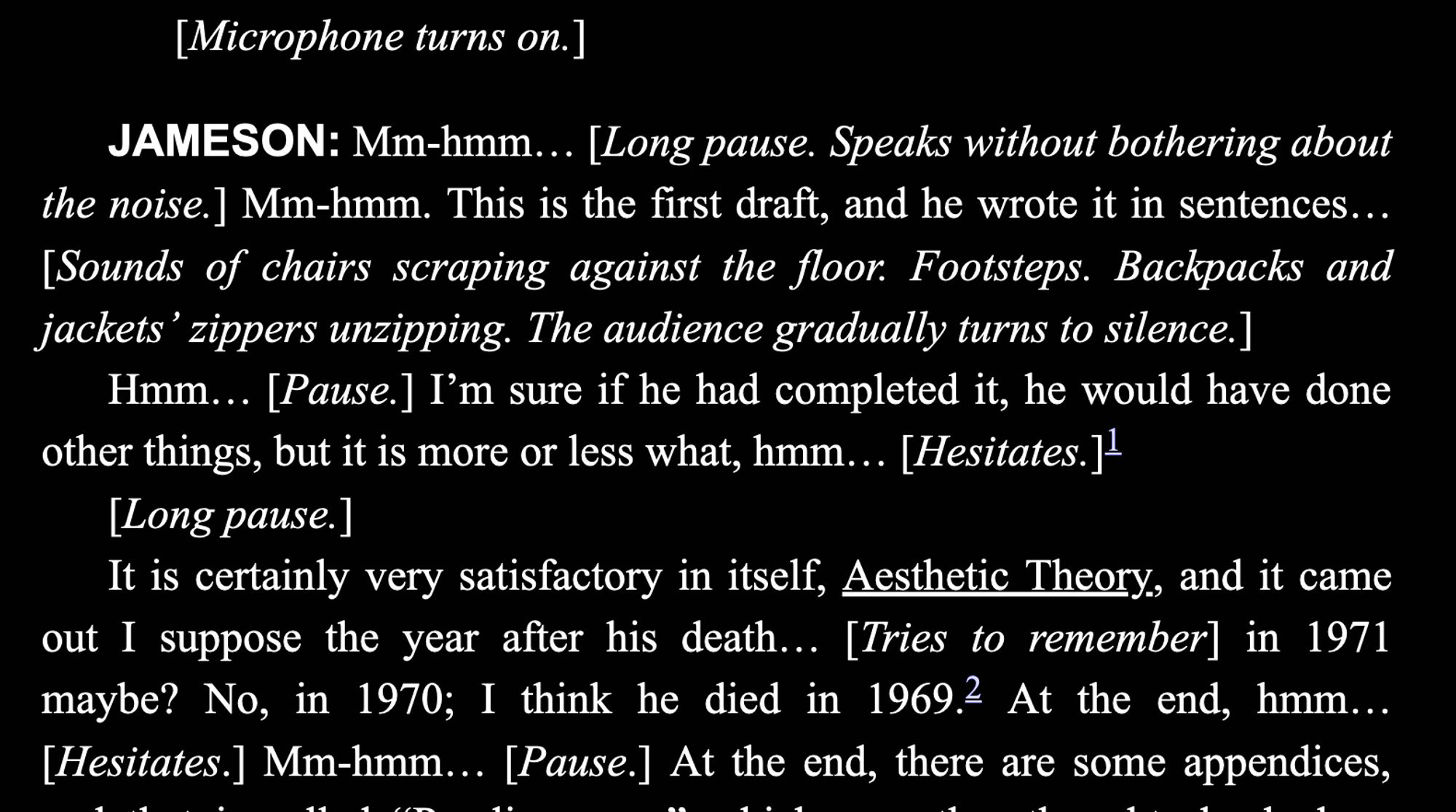 [Microphone turns on.]  JAMESON: Mm-hmm... [Long pause. Speaks without bothering about  the noise.] Mm-hmm. This is the first draft, and he wrote it in sentences...  [Sounds of chairs scraping against the floor. Footsteps. Backpacks and  jackets’ zippers unzipping. The audience gradually turns to silence.]  Hmm... [Pause.] I’m sure if he had completed it, he would have done  other things, but it is more or less what, hmm... [Hesitates.]1  [Long pause.]  It is certainly very satisfactory in itself, Aesthetic Theory, and it came  out I suppose the year after his death... [Tries to remember] in 1971  maybe? No, in 1970; I think he died in 1969.2 At the end, hmm...  [Hesitates.] Mm-hmm... [Pause.]