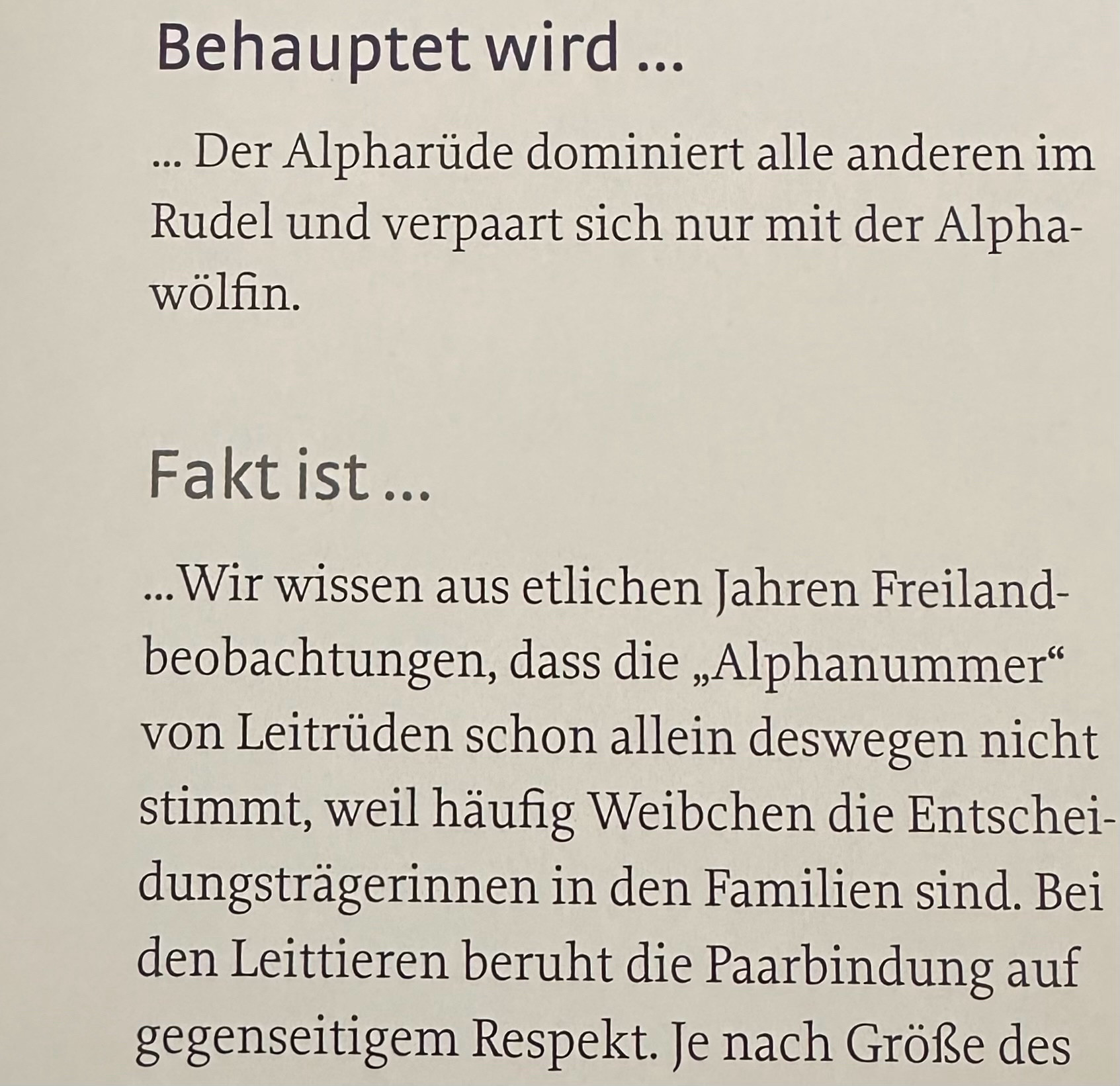 Auszug eines Buches:
“Behauptet wird…
… Der Alpharüde dominiert alle anderen im Rudel und verpaart sich nur mit der Alphawölfin.

Fakt ist…
… Wir wissen aus etlichen Jahren Freilandbeobachtungen, dass die “Alphanummer” von Leiterüden schon allein deswegen nicht stimmt, weil häufig Weibchen die Entscheidungsträgerinnen in den Familien sind. Bei den Leittieren beruht die Paarbindung auf gegenseitigem Respekt.”