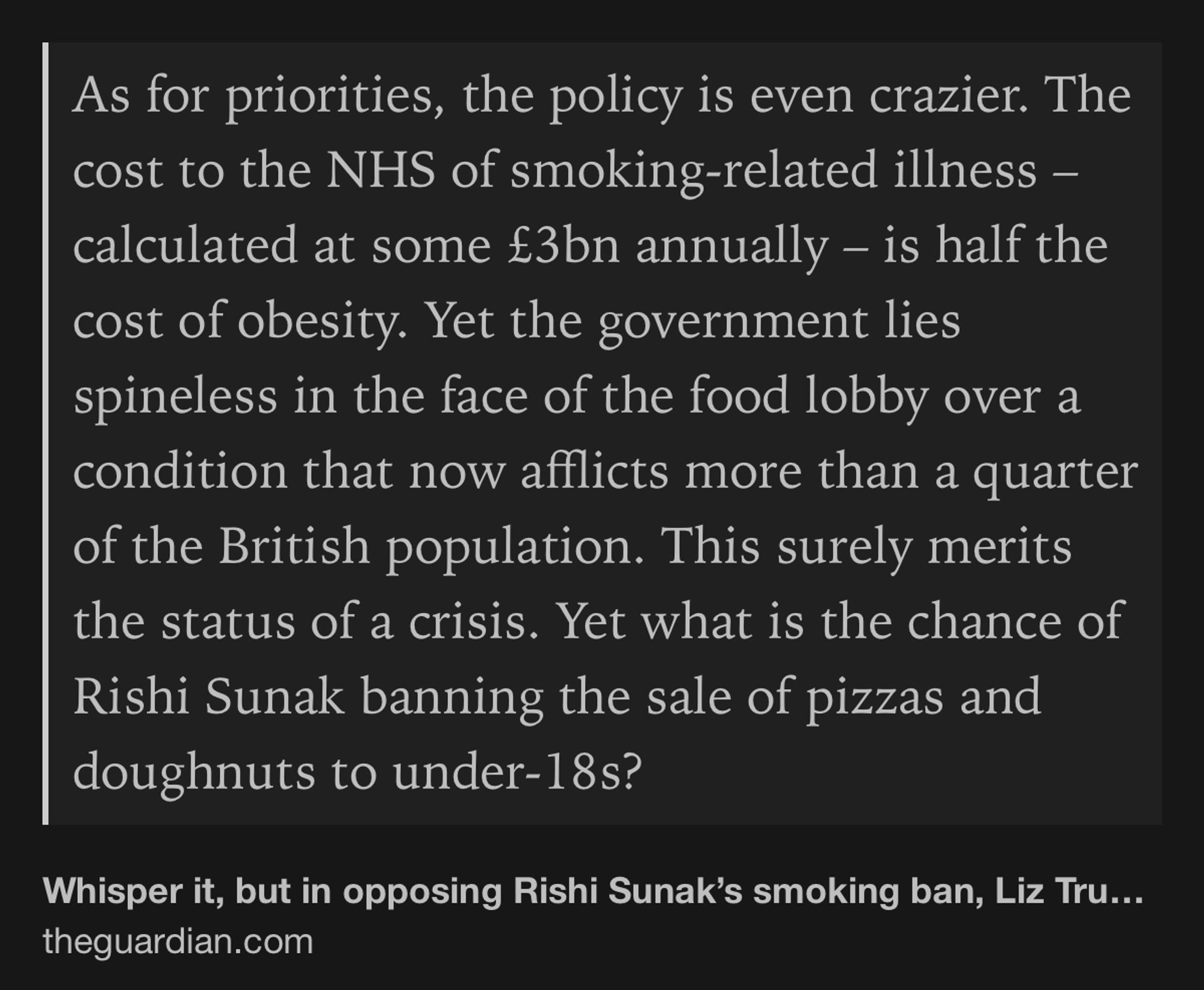 Text Shot: As for priorities, the policy is even crazier. The cost to the NHS of smoking-related illness – calculated at some £3bn annually – is half the cost of obesity. Yet the government lies spineless in the face of the food lobby over a condition that now afflicts more than a quarter of the British population. This surely merits the status of a crisis. Yet what is the chance of Rishi Sunak banning the sale of pizzas and doughnuts to under-18s?