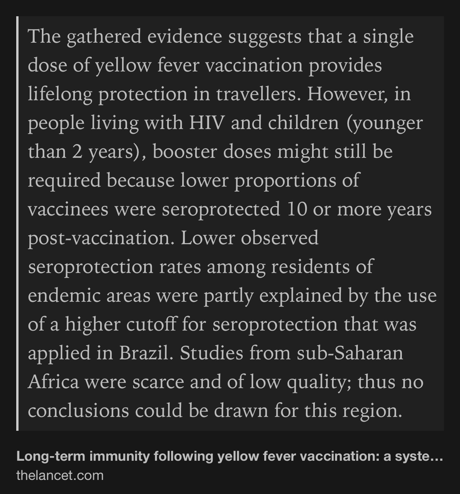 Text Shot: The gathered evidence suggests that a single dose of yellow fever vaccination provides lifelong protection in travellers. However, in people living with HIV and children (younger than 2 years), booster doses might still be required because lower proportions of vaccinees were seroprotected 10 or more years post-vaccination. Lower observed seroprotection rates among residents of endemic areas were partly explained by the use of a higher cutoff for seroprotection that was applied in Brazil. Studies from sub-Saharan Africa were scarce and of low quality; thus no conclusions could be drawn for this region.