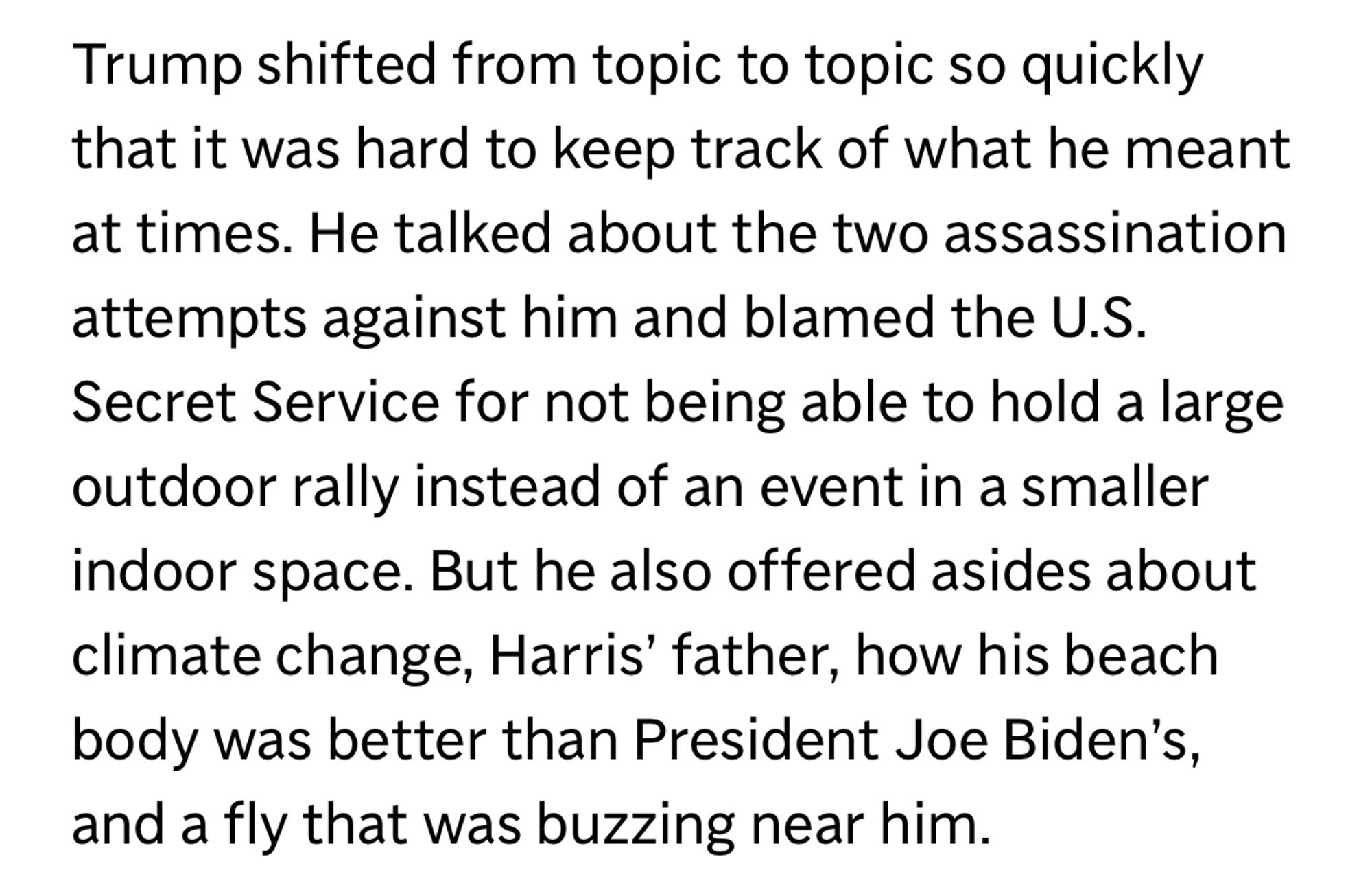 Trump shifted from topic to topic so quickly that it was hard to keep track of what he meant at times. He talked about the two assassination attempts against him and blamed the U.S.
Secret Service for not being able to hold a large outdoor rally instead of an event in a smaller indoor space. But he also offered asides about climate change, Harris' father, how his beach body was better than President Joe Biden's, and a fly that was buzzing near him.