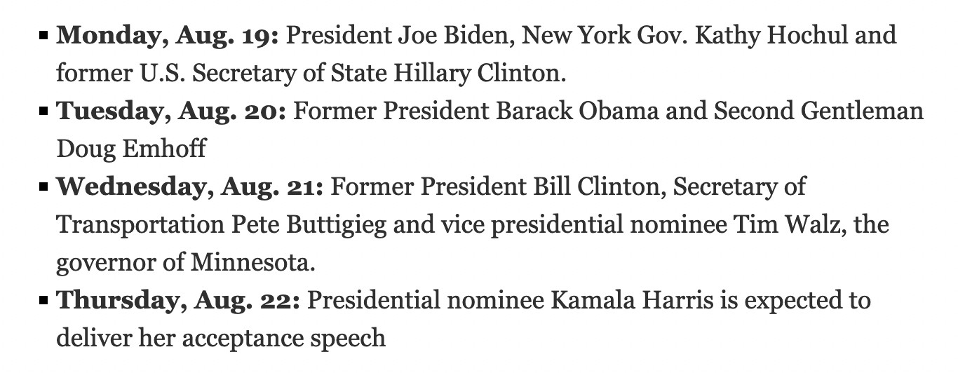 Monday, Aug. 19: President Joe Biden, New York Gov. Kathy Hochul and former U.S. Secretary of State Hillary Clinton.
    Tuesday, Aug. 20: Former President Barack Obama and Second Gentleman Doug Emhoff
    Wednesday, Aug. 21: Former President Bill Clinton, Secretary of Transportation Pete Buttigieg and vice presidential nominee Tim Walz, the governor of Minnesota.
    Thursday, Aug. 22: Presidential nominee Kamala Harris is expected to deliver her acceptance speech