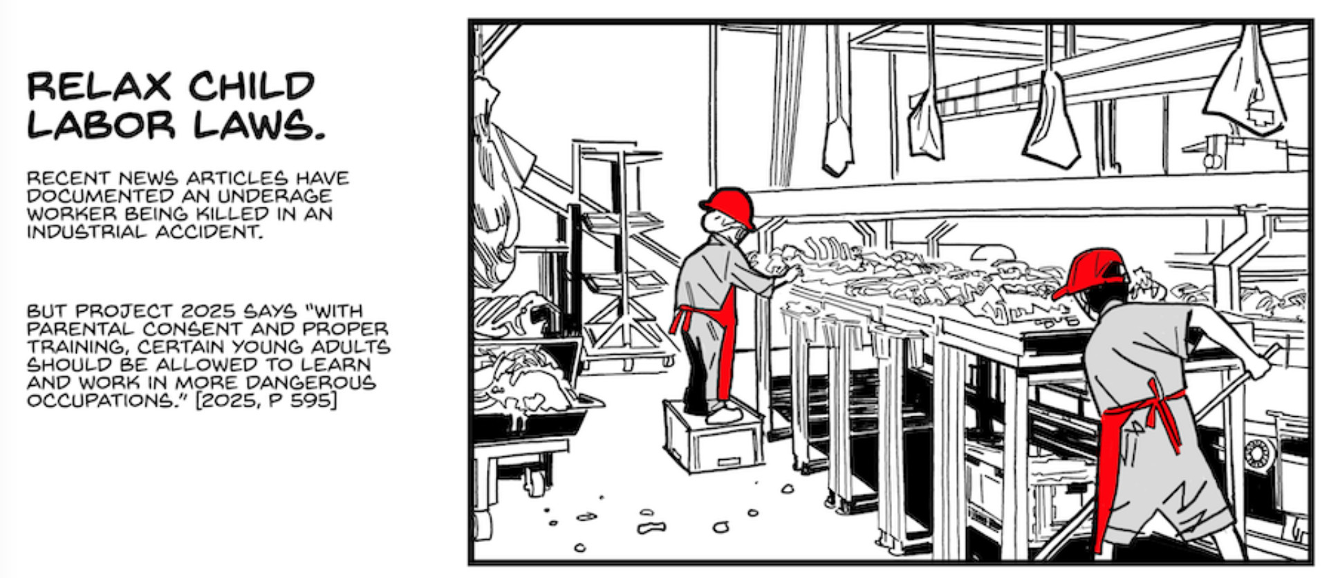 Panel from the Stop Project 2025 comic

Panel 4

Two young teenagers work in a filthy slaughterhouse. One sweeps the floor; the other, standing on a box to be tall enough to reach the table, is sorting animal carcasses.

CAPTION: Relax child labor laws.

CAPTION: Recent news articles have documented an underage worker being killed in an industrial accident.

CAPTION: But Project 2025 says “with parental consent and proper training, certain young adults should be allowed to learn and work in more dangerous occupations.” [2025, p. 595]