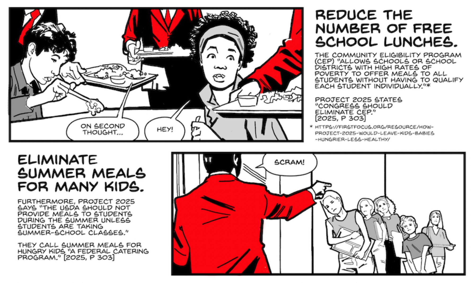 Two panels from a Stop Project 2025 comic

Panel 2

The red suited figures pick up the lunch trays, taking them away from the children. A boy is still staring at his spoon full of goop, while a girl turns around in shock as her lunch is stolen.

MAN IN SUIT: On second thought…

GIRL: Hey!

CAPTION: Reduce of the number of free school lunches.

CAPTION: The Community Eligibility Program (CEP) “allows schools or school districts with high rates of poverty to offer meals to all students without having to qualify each student individually.”*

CAPTION: Project 2025 states “Congress should eliminate CEP.” [2025, p 303]

FOOTNOTE: *https://firstfocus.org/resource/how-project-2025-would-leave-kids-babies-hungrier-less-healthy/

Panel 3

We look over the shoulder of a red suited figure who is pointing at some kids lined up outside a school. The kids look shocked and hungry, and they are clutching empty lunch trays.

CAPTION: Eliminate summer meals for many kids.

MAN IN SUIT: Scram!

CAPTION: Furthermore, Project 2025 says “the USDA should not provide meals to students during the summer unless students are taking summer-school classes.”

CAPTION: They call summer meals for hungry kids “a federal catering program.” [2025, p 303]