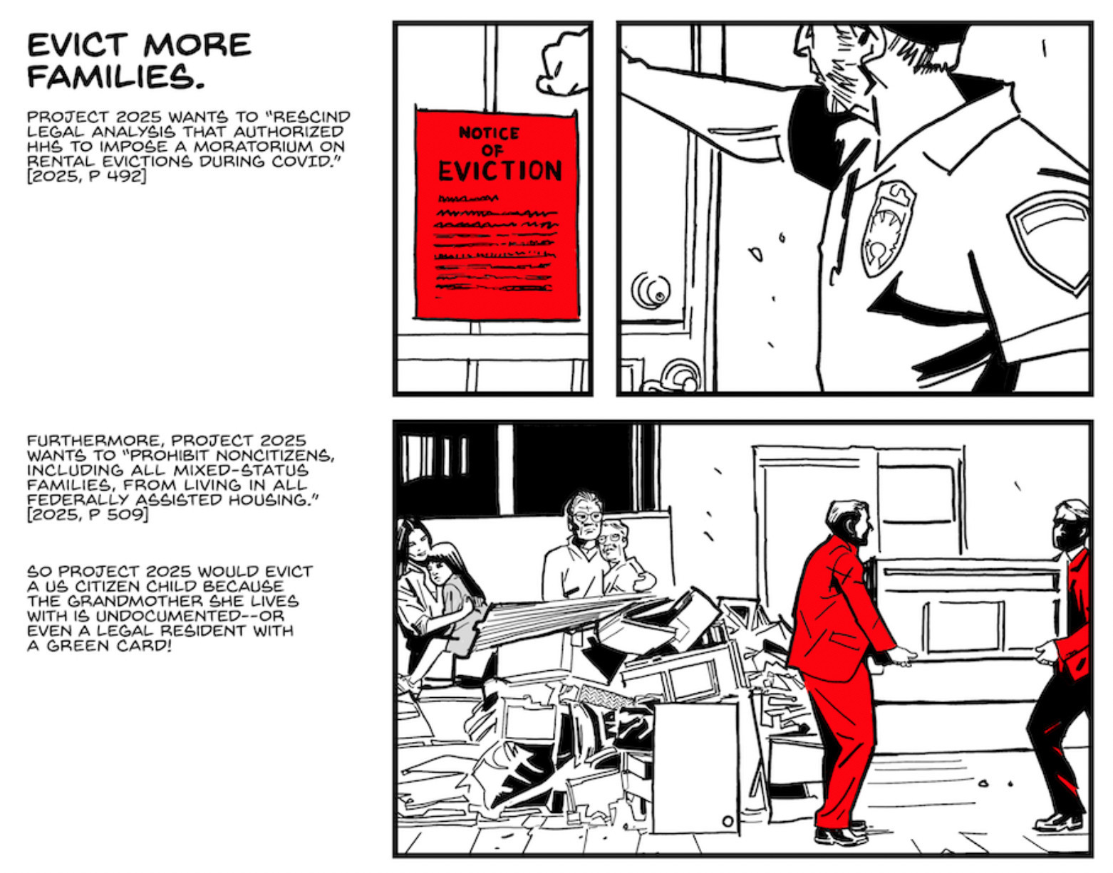 Two panels from the Stop Project 2025 comic

Panel 1

A man in a police uniform knocks on a front door above a red Notice of Eviction that’s been taped to it.

CAPTION: Evict more families.

CAPTION: Project 2025 wants to “rescind legal analysis that authorized HHS to impose a moratorium on rental evictions during COVID.” [2025, p. 492]

Panel 2

A family stands on a sidewalk amid their destroyed furniture, implicitly the things that were tossed out of their apartment when they were evicted. A stressed mother holds a worried child, while two elderly people hold each other. Two men in red suits carry away a low table.

CAPTION: Furthermore, Project 2025 wants to “prohibit noncitizens, including all mixed-status families, from living in all federally assisted housing.” [2025, p. 509]

CAPTION: So Project 2025 would evict a US citizen child because the grandmother she lives with is undocumented–or even a legal resident with a green card!