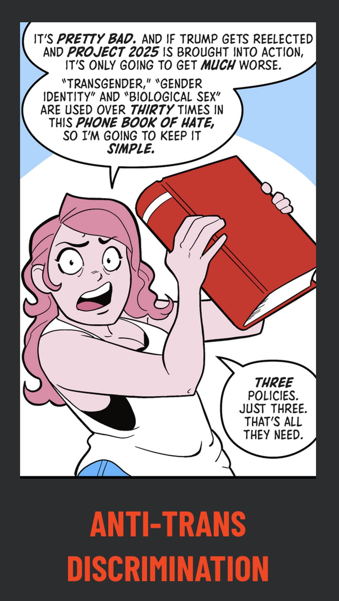 A panel from a Stop Project 2025 comic showing a femme person with pink hair holding up a big red book saying "It's pretty bad, and if Trump gets reelected and Project 2025 is brought into action, it's only going to get much worse. / 'Transgender,' 'gender identity' and 'biological sex' are used over thirty times in this phone book of hate, so I'm going to keep it simple. Three policies. Just three. That's all they need." 

Underneath the drawing is the label "ANTI-TRANS DISCRIMINATION"