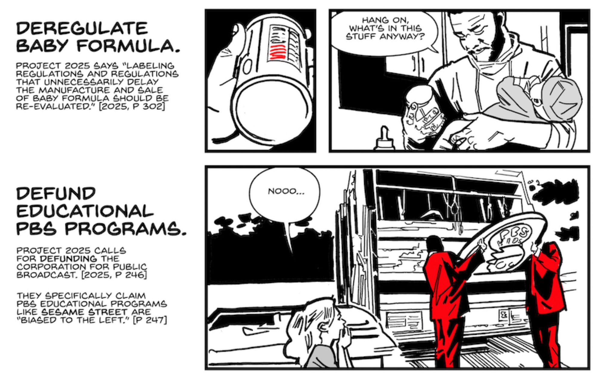 Three panels from a Stop Project 2025 comic

Panel 4

This panel is broken into two parts. In the first, we see a close up of a hand holding a can of baby formula. In the second, a father looks dubiously at the back of that baby formula bottle. He’s holding a hungry, crying baby.

CAPTION: Deregulate baby formula.

CAPTION: Project 2025 says “labeling regulations and regulations that unnecessarily delay the manufacture and sale of baby formula should be re-evaluated.” [2025, p. 302]

FATHER: Hang on, what’s in this stuff anyway?

Panel 5

A kid puts her hand to her face in horror as she watches two men in red suits throw the PBS KIDS logo into the back of a garbage truck.

CAPTION: Defund educational PBS programs.

CAPTION: Project 2025 calls for defunding the Corporation for Public Broadcast. [2025, p. 246]

CAPTION: They specifically claim PBS educational programs like Sesame Street are “biased to the Left.” [p. 247]

GIRL: Nooo…