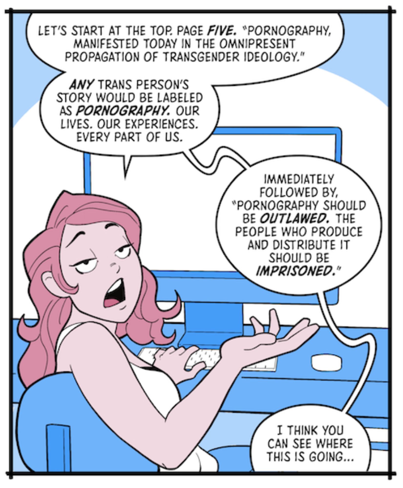 A panel from a Stop Project 2025 comic showing a femme person with pink hair sitting at a computer terminal

Panel 4

Lucy sits at a computer, typing away. She looks over her shoulder at the reader.

LUCY:

Let’s start at the top. Page five. “Pornography, manifested today in the omnipresent propagation of transgender ideology.”

LUCY:

Any trans person’s story would be labeled as pornography. Our lives. Our experiences. Every part of us.

LUCY:

Immediately followed by, “Pornography should be outlawed. The people who produce and distribute it should be imprisoned.”

LUCY:

I think you can see where this is going…