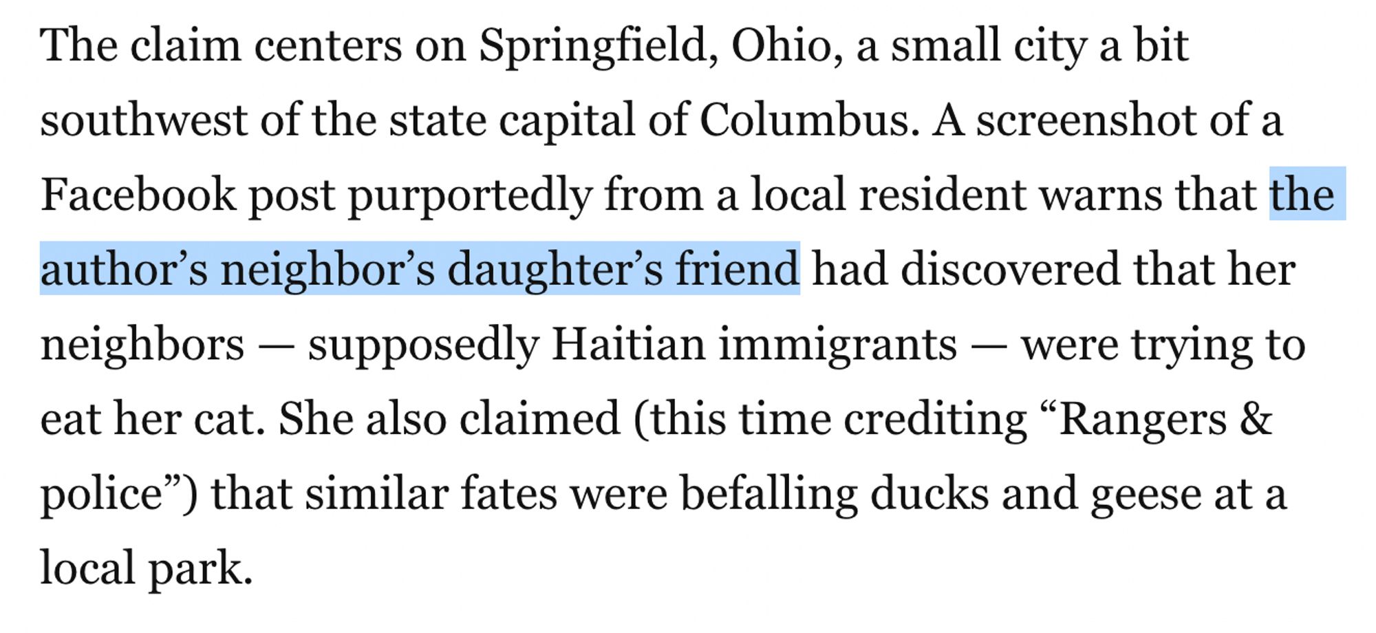 Screenshot from a Washington Post article reading: 

The claim centers on Springfield, Ohio, a small city a bit southwest of the state capital of Columbus. A screenshot of a Facebook post purportedly from a local resident warns that the author’s neighbor’s daughter’s friend had discovered that her neighbors — supposedly Haitian immigrants — were trying to eat her cat. She also claimed (this time crediting “Rangers & police”) that similar fates were befalling ducks and geese at a local park.