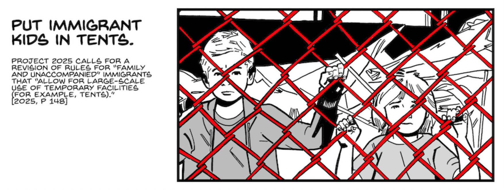 A panel from the Stop Project 2025 comic

Two children cling to a chain-link fence, staring grimly. Behind them we see a sea of tents.

CAPTION: Put immigrant kids in tents.

CAPTION: Project 2025 calls for a revision of rules for “family and unaccompanied” immigrants that “allow for large-scale use of temporary facilities (for example, tents).” [2025, p. 148]