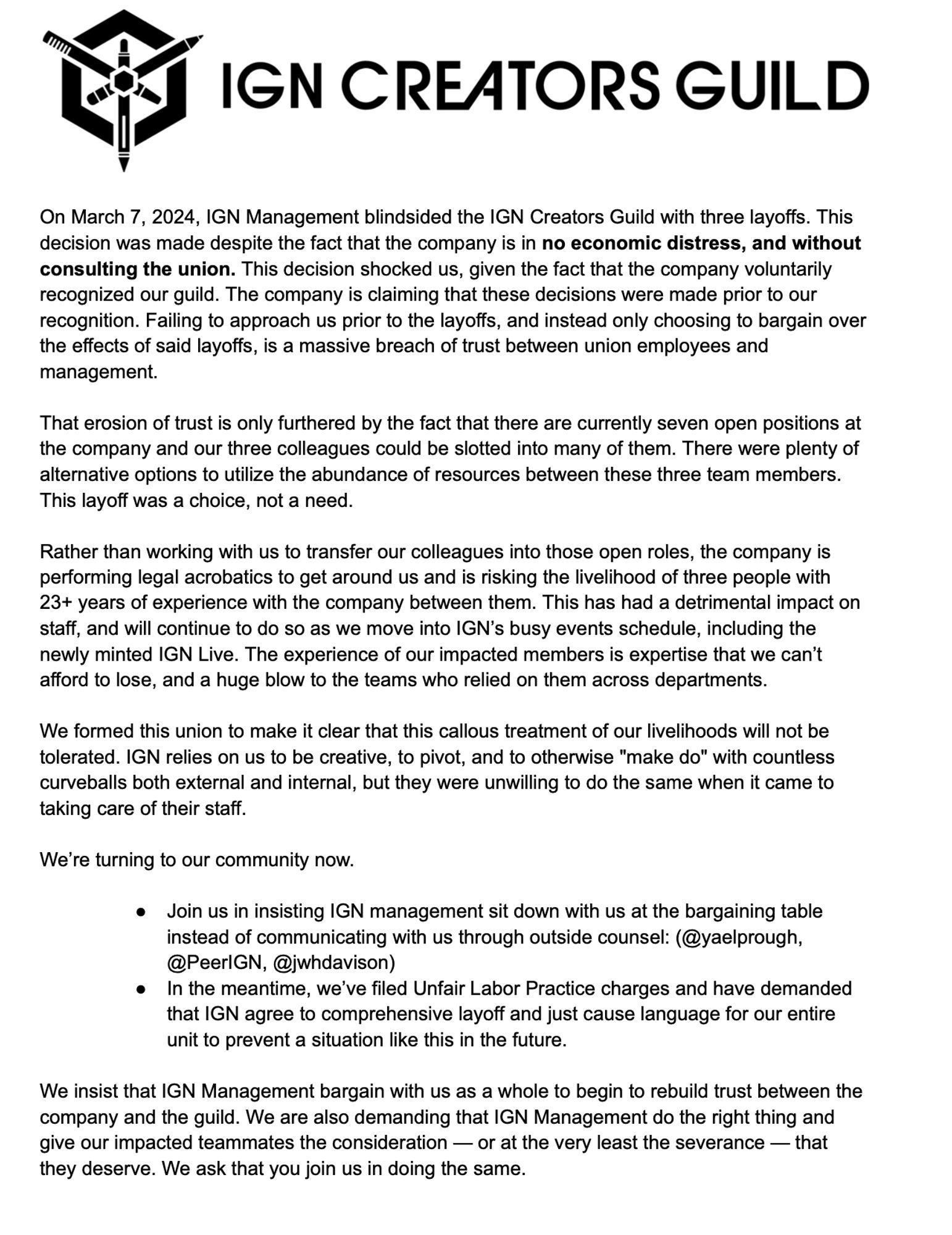 On March 7, 2024, IGN Management blindsided the IGN Creators Guild with three layoffs. This decision was made despite the fact that the company is in no economic distress, and without consulting the union. This decision shocked us, given the fact that the company voluntarily recognized our guild. The company is claiming that these decisions were made prior to our recognition. Failing to approach us prior to the layoffs, and instead only choosing to bargain over the effects of said layoffs, is a massive breach of trust between union employees and management.

That erosion of trust is only furthered by the fact that there are currently seven open positions at the company and our three colleagues could be slotted into many of them. There were plenty of alternative options to utilize the abundance of resources between these three team members. This layoff was a choice, not a need.