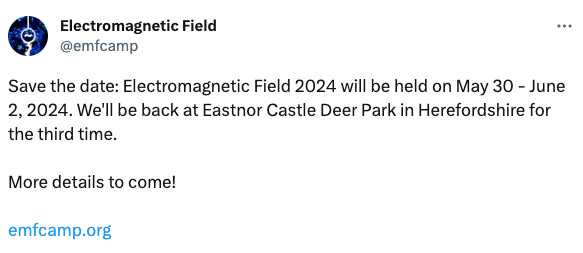 Save the date: Electromagnetic Field 2024 will be held on May 30 - June 2, 2024. We'll be back at Eastnor Castle Deer Park in Herefordshire for the third time.

More details to come!

https://emfcamp.org